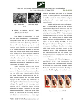 S.Selvi et al, International Journal of Advances in Agricultural Science and Technology,
Vol.1 Issue. 1, December- 2013, pg. 35-39 ISSN: 2348-1358
© 2013, IJAAST All Rights Reserved, www.ijaast.com 38
Figure 2: Original image Figure 3: Sobel operator
applied
A. VIDEO AUTHORING AMONG TEXT
ANNOTATION AND SSG
Scene Graph is lofty illustration of a 3D world
so as to be used to grip objects in a 3D graphics engine.
Scene graphs canister, show up in the arrangement of a
text annotation. The errand of authoring multimedia is
akin to craft a text document by way of a word
processing system. Depending on the features sustained
by the formatter, authorsmay be capable to swing the
styling of the text, they may be able to deviate the spatial
layout, and they may be able to incorporate higher-level
structures, such as chapters and sections. Likewise,
multimedia authoring tools consign an author to
incorporate copious types of information into a
amalgamated presentation and depending on the system,
It allow spatial and temporal styling.
Textual Annotation portrayal tools present
diverse ways of generating textual annotation, from
keyword- to linguistic-oriented annotation, based on
who, what exploit, where, when, why, and how. Unlike
text, Image, video and audio property can also use.
Hence, different countries may use diverse written
languages and thus using text may find barrier in a
multi-linguistic condition. Hence scene structured graph
technique also applied in our manuscript, scene
structured graph is a hierarchical structure enclosing
nodes connected by edges. The nodes of the scene graph
manage the datadescribing a virtual scene and the edges
that lash the nodes describe the relationships that exist
amid them in a reminiscent way. A scene graph
organizes and controls the exposé of its constituent
objects. An imperative feature of allscene graph objects
is that they can only be entrée or tailored during the
configuration of a scene graph, except where
openlyallowable.
OpenGL Performer is an highly developed API
which is a low level API to deliver the scene and also it
ropes the Direct Acyclic model of the scene graph. The
budding standards of MPEG-7 afford a new process for
authoring and presenting MPEG-7 Visual, homogenize
the depictionapparatus we use to reveal video and image
substance. The Visual descriptors are found on visual
features that let us estimateresemblance in images or
videos. so, we can develop the MPEG- 7 Visual
Descriptors to seek out and sift images and videos based
on numerous visual features like color, texture, object
shape, object motion, and camera motion. We can
catalog the MPEG-7 Visual Descriptors into standard
and sophisticateddepiction tools. The common Visual
descriptors acquiesce to exemplify color, texture, shape,
and motion features.
The eventual yield of the authoring process, we
used MPEG-7. MPEG-7 Visual Descriptors into vital
and chic depiction tools. The common Visual descriptors
let us describe color, texture, shape, and motion features.
So it gives proficientoutcome based on the entity we
annotated. The following figure 6 is describe its result.
Figure 4. Authoring a video in MPEG-7
 