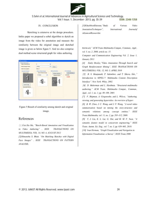 S.Selvi et al, International Journal of Advances in Agricultural Science and Technology,
Vol.1 Issue. 1, December- 2013, pg. 35-39 ISSN: 2348-1358
© 2013, IJAAST All Rights Reserved, www.ijaast.com 39
IV. CONCLUSION
Sketching is extensive at the design procedure.
Inthis paper we proposed a sobel algorithm to sketch an
image from the video for annotation and measure the
similiarity between the original image and sketched
image is given as below figure 5. And we also comprise
dual method scene structured graph for video authoring.
Figure 5:Result of similiarity among sketch and original
image.
References
[1]Cui-Xia Ma, ”Sketch-Based Annotation and Visualization
in Video Authoring” , IEEE TRANSACTIONS ON
MULTIMEDIA, VOL. 14, NO. 4, AUGUST 2012
[2]Himanshu S. Bhatt, “On Matching Sketches with Digital
Face Images” , IEEE TRANSACTIONS ON PATTERN
ANALYSIS,
[3]KhushbooKhurana,”Study of Various Video
AnnotationTechniques”, International Journalof
AdvancedResearchin
hitchcock,” ACM Trans.Multimedia Comput., Commun., Appl.,
vol. 5, no. 2, 2008, article no. 15.
Computer and Communication Engineering Vol. 2, Issue 1,
January 2013
[4] Emily Moxley,”Video Annotation Through Search and
Graph Reinforcement Mining”, IEEE TRANSACTIONS ON
MULTIMEDIA, VOL. 12, NO. 3, APRIL 2010
[5] B. S. Manjunath, P. Salembier, and T. Sikora, Eds.,”
Introduction to MPEG-7: Multimedia Content Description
Interface”. New York: Wiley, 2002.
[6] D. Bulterman and L. Hardman, “Structured multimedia
authoring,” ACM Trans. Multimedia Comput., Commun.,
Appl., vol. 1, no. 1, pp. 89–109, 2005.
[7] F. Shipman, A. Girgensohn, and L. Wilcox, “Authoring,
viewing, and generating hypervideo: An overview of hyper-
[8] B. W. Chen, J. C. Wang, and J. F. Wang, “A novel video
summarization based on mining the story-structure and
semantic relations among concept entities,” IEEE
Trans.Multimedia, vol. 11, no. 2, pp. 295–312, 2009.
[9] Y. J. Liu, K. L. Lai, G. Dai, and M. M. F. Yuen, “A
semantic feature model in concurrent engineering,” IEEE
Trans. Autom. Sci. Eng., vol. 7, no. 3, pp. 659–665, 2010.
[10] Ivan Herman, “Graph Visualization and Navigation in
Information Visualization: a Survey”, IEEE Trans.2000
 