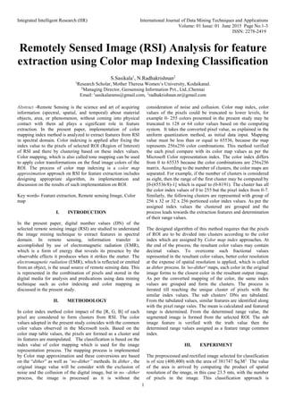 Integrated Intelligent Research (IIR) International Journal of Data Mining Techniques and Applications
Volume: 01 Issue: 01 June 2015 Page No.1-3
ISSN: 2278-2419
1
Remotely Sensed Image (RSI) Analysis for feature
extraction using Color map Indexing Classification
S.Sasikala1
, N.Radhakrishnan2
1
Research Scholar, Mother Theresa Women’s University, Kodaikanal.
2
Managing Director, Geosensing Information Pvt., Ltd.,Chennai
Email: 1
sasikalarams@gmail.com, 2
radhakrishnan.nr@gmail.com
Abstract -Remote Sensing is the science and art of acquiring
information (spectral, spatial, and temporal) about material
objects, area, or phenomenon, without coming into physical
contact with them ad plays a significant role in feature
extraction. In the present paper, implementation of color
mapping index method is analyzed to extract features from RSI
in spectral domain. Color indexing is applied after fixing the
index value to the pixels of selected ROI (Region of Interest)
of RSI and there by clustering based on these index values.
Color mapping, which is also called tone mapping can be used
to apply color transformations on the final image colors of the
ROI. The process of color map indexing is a color map
approximation approach on RSI for feature extraction includes
designing appropriate algorithm, its implementation and
discussion on the results of such implementation on ROI.
Key words- Feature extraction, Remote sensing Image, Color
map
I. INTRODUCTION
In the present paper, digital number values (DN) of the
selected remote sensing image (RSI) are studied to understand
the image mining technique to extract features in spectral
domain. In remote sensing, information transfer is
accomplished by use of electromagnetic radiation (EMR),
which is a form of energy that reveals its presence by the
observable effects it produces when it strikes the matter. The
electromagnetic radiation (EMR), which is reflected or emitted
from an object, is the usual source of remote sensing data. This
is represented in the combination of pixels and stored in the
digital media for analysis and predications using data mining
technique such as color indexing and color mapping as
discussed in the present study.
II. METHODOLOGY
In color index method color impact of the [R, G, B] of each
pixel are considered to form clusters from RSI. The color
values adopted in the present study coincides with the common
color values observed in the Microsoft tools. Based on the
color map table values, the pixels are formed as a cluster and
its features are manipulated. The classification is based on the
index value of color mapping which is used for the image
representation process. The mapping process is implemented
by Color map approximation and these conversions are based
on the “dither” as well as “no-dither” methods. In dither , the
original image value will be consider with the exclusion of
noise and the collusion of the digital image, but in no –dither
process, the image is processed as it is without the
consideration of noise and collusion. Color map index, color
values of the pixels could be truncated to lower levels, for
example 0- 255 colors presented in the present study may be
truncated to 128 or 64 color values based on the computing
system. It takes the converted pixel value, as explained in the
uniform quantization method, as initial data input. Mapping
value must be less than or equal to 65536, because the map
represents 256x256 color combinations. This method verified
the each pixel compare with its color map values as per the
Microsoft Color representation index. The color index differs
from 0 to 65535 because the color combinations are 256x256
matrix. According to the number of clusters, the color maps are
separated. For example, if the number of clusters is considered
as eight, then the range of the first cluster may be computed by
[0-(65536/8)-1] which is equal to (0-8191). The cluster has all
the color index values of 0 to 255 but the pixel index from 0-7.
Similarly, the following clusters are represented with group of
256 x 32 or 32 x 256 portioned color index values. As per the
assigned index values the clustered are grouped and the
process leads towards the extraction features and determination
of their range values.
The designed algorithm of this method requires that the pixels
of ROI are to be divided into clusters according to the color
index which are assigned by Color map index approaches. At
the end of the process, the resultant color values may contain
decimal values. To overcome such fractional values
represented in the resultant color values, better color resolution
at the expense of spatial resolution is applied, which is called
as dither process. In 'no-dither' maps, each color in the original
image forms to the closest color in the resultant output image.
As per the converted mapping of the color, the same index
values are grouped and form the clusters. The process is
iterated till reaching the unique cluster of pixels with the
similar index values. The sub clusters’ DNs are tabulated.
From the tabulated values, similar features are identified along
with the pixel range vales. The mean is calculated and featured
range is determined. From the determined range value, the
segmented image is formed from the selected ROI. The sub
image feature is verified with the truth value then the
determined range values assigned as a feature range common
index.
III. EXPERIMENT
The preprocessed and rectified image selected for classification
is of size (400,400) with the area of 381747 Sq.M2.
The value
of the area is arrived by computing the product of spatial
resolution of the image, in this case 23.5 mts, with the number
of pixels in the image. This classification approach is
 