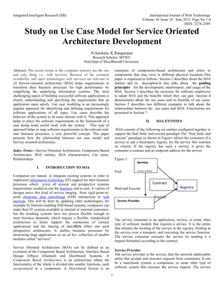 Integrated Intelligent Research (IIR) International Journal of Web Technology
Volume: 01 Issue: 01 June 2012 Page No.1-4
ISSN: 2278-2389
1
Study on Use Case Model for Service Oriented
Architecture Development
N.Sasikala, K.Rangarajan
Reseach Scholor, MTWU
Hod,Dept.of Mca,Bharath University.
Abstract- The recent trends in the computer industry are the one
and only thing i.e., web services. Because of the common
availability and open technologies web services are relevant to
all. Service-oriented architecture (SOA) helps organizations to
transform their business processes for high performance by
simplifying the underlying information systems. The most
challenging aspect of building successful software applications is
clearly understanding and specifying the requirements that an
application must satisfy. Use case modeling is an increasingly
popular approach for identifying and defining requirements for
software applications of all types. Use cases describe the
behavior of the system as its users interact with it. This approach
helps to place the software requirements in the framework of a
user doing some useful work with the system. This type of
approach helps to map software requirements to the relevant end-
user business processes, a very powerful concept. This paper
presents how the relationship between use case model and
Service oriented architecture.
Index Terms—Service Oriented Architecture, Component Based
Architecture, SOA entities, SOA characteristics, Use cases,
Relationships
I. INTRODUCTION TO SOA
Companies are inneed to integrate existing systems in order to
implement information technology (IT) support for their business
processes which cover all present and prospective systems
requirements needed to run the business end-to-end. A variety of
designs serve this kind of service ranging from rigid point-to-
point electronic data interchange (EDI) interactions to web
auctions. This will be donr by updating older technologies, for
example by Internet-enabling EDI-based systems, companies can
make their IT systems available to internal or external customers;
but the resulting systems have not proven flexible enough to
meet business demands, which require a flexible, standardized
architecture to better support the connection of various
applications and the sharing of data.SOA offers one such
prospective architecture. It unifies business processes by
structuring large applications as an ad hoc collection of smaller
modules called "services".
Service Oriented Architecture (SOA) can be defined as an
evolution of the Component Based Architecture, Interface Based
Design (Object Oriented) and Distributed Systems. A
Component Based Architecture is an architecture where the
functionality of the whole is divided into smaller functions, each
encapsulated in a component. A Distributed System is an
extension of components-based architecture and refers to
components that may exist in different physical locations.This
paper is organized as follows: Section 2 describes about the SOA
entities and its description.It also talks about the guiding
principles for the development, maintenance, and usage of the
SOA. Section 3 describes the necessity for software employees
to adopt SOA and the benefits which they can gain .Section 4
demonstrates about the use cases and its benefits of use cases.
Section 5 describes two different examples to talk about the
relationships between the use cases and SOA. Conclusions are
presented in Section 7.
II. SOA ENTITIES
SOA consists of the following six entities configured together to
support the find, bind, and execute paradigm The “find, bind, and
execute” paradigm as shown in Figure1 allows the consumer of a
service to ask a third-party registry for the service that matches
its criteria. If the registry has such a service, it gives the
consumer a contract and an endpoint address for the service
Figure 1:
Find
Bind and Execute
Register
Service Consumer
The service consumer is an application, service, or some other
type of software module that requires a service. It is the entity
that initiates the locating of the service in the registry, binding to
the service over a transport, and executing the service function.
The service consumer executes the service by sending it a
request formatted according to the contract.
Service Provider
The service provider is the service, that the network-addressable
entity that accepts and executes requests from consumers. It can
be a mainframe system, a component, or some other type of
software system that executes the service request. The service
Service
consumer
Registry
Contract
Service Provider
 