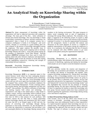 Integrated Intelligent Research(IIR) International Journal of Business Intelligent
Volume: 01 Issue: 01 June 2012,Pages No.1-3
ISSN: 2278-2400
1
An Analytical Study on Knowledge Sharing within
the Organization
R. Rameshkumar, C.Jothi Venkateswaran,
Research Scholar, Bharath university, Salaiyur, Chennai
Head, PG and Research Department of Computer Science,Presidency College (Autonomous), Chennai
ramesh116@hotmail.com
Abstract-The better management of knowledge within the
organization will lead to improved innovation and competitive
advantage. The main goal of the firm… better utilization of
internal and external knowledge. This core knowledge is found
in individuals, communities of interest and their connections. An
organization’s data is found in its computer systems but a
company’s intelligence is found, in its biological and social
systems. Though it is acclaimed as a good method, there are
some setbacks in the process of knowledge sharing[KS] among
the employees. This paper explores the possible ways to
establish organization using social computing tools to facilitate
Knowledge Sharing and create a social data mining among all
the members of organization. Social Data Mining Network
Analysis (SDMNA) techniques have been used to study KS
patterns which take place between employees and departments.
This SDMNA graph reveals the structure of social data mining
network highlighting connectivity, clustering and strength of
relationships between employees.
Keywords: Knowledge Management Knowledge sharing,
Social data mining Network Analysis.
I. INTRODUCTION
Knowledge Management (KM) is an important aspect in this
current business world which has been undergoing dynamic
changes from time to time. Many consultants push a technology
–driven approach. “ Buy our state -of-art knowledge storage
system and you will never again lose knowledge that is vital to
the company!”,they exclaim. Other consultants emphasize the
soft-side of knowledge Management. “Create a learning culture,
that rewards sharing, and knowledge management will take care
of itself!”, they postulate. The effective utilization of knowledge
and learning requires both culture and technology. An
organization’s real edge in the market place is often found in
complex, context –sensitive, knowledge, which is difficult, if not
often impossible to codify and store in ones, and zeros. Many
firm look for KM to find solution for such problems. KM
literature exposes the fact that there is strong relationship
between knowledge sharing and socialization.The SECI model
[6] states that KS is an integral aspect in KM and also the
process of converting new knowledge through sharing
experiences in day-to-day interactions. So, the development of
KS within the organization is concerned with providing a rich
and meaningful platform for Knowledge Sharing among all the
members in the learning environment. This paper proposes to
deploy social computing tools as part of organization to
encourage KS among fifteen employees. The remainder of the
paper is organized in the following section. In section 2, KM
definition, KM activities, role of social software in KS are briefly
explained. In section 3, we describe organizational Environment
and KS arrangement. Section 4 provides KS analysis and
discussion on the result obtained. In section 5, a snapshot of
graphical representation of KS pattern among the employees is
given. As a conclusion, the indication that the line of research
can be continued with other SDMNA metrics to get more
insights on KS pattern among the organizational employees.
II. KM – DEFINITION
Knowledge Management is a relatively new and a
multidisciplinary aspect. KM defined as the systematic activities
or process of identifying, capturing and sharing the knowledge
which people can use to improve social development outcomes.
2.1 KM Activities
KM core activities include the creation and integration of
knowledge, the accumulation and utilization of knowledge, and
the learning and sharing of knowledge and together, these
comprise knowledge management [8]. Among these, knowledge
sharing, or flow, or knowledge transfer is key to the success of
knowledge management[2][7].Knowledge sources are going to
be the primary force to determine new products, services and
approaches and growth of an organization. According to Nonaka
and Takeuchi [6] “everyone has become knowledge worker” and
they highlighted that everyone has the potential of fostering
knowledge sharing. We also agree with Kang, Morris, and Snell
[3] that it is important for learners to share their knowledge with
peer group. Several research studies have been conducted and
reported regarding the significance of knowledge sharing among
active and inactive employees.
2.2 Role Of Social Data Mining Software In KS
Until recently, most of the KS efforts were focused on the
creation of actionable knowledge repositories, encouraging
knowledge reuse and collaboration based on these repositories,
in a typical top-down approach where knowledge was seen as a
separate entity. The emerging Social Software offers a chance to
complement this approach with tools that are simpler and more
flexible. This type of software is actually not new at all –
 