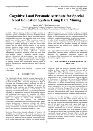 Integrated Intelligent Research (IIR) International Journal of Data Mining Techniques and Applications
Volume: 01 Issue: 01 June 2012 Page No.4-8
ISSN: 2278-2419
4
Cognitive Load Persuade Attribute for Special
Need Education System Using Data Mining
Sangita Babu1
, C.Jothi Venkateswaran2
1
Research scholar,Dept of computer Applications, Bharath university,Chennai
2
Research supervisor & Head,PG and research Dept of Computer Science Presidency College, Chennai
Abstract - Human learning system is highly sensitive to
responsive system according the processing, mapping, motion,
auditory and visualization system. Special education system is
implemented to overcome the demanded sense of the human
special care sensitive signals. This responsive system is
balanced and effectively instrumented with modern
technological learning pedagogy to bring the special need
learners into the normal learning system. In the learning
process, cognitive human sensors directly influence the
learning effectiveness. This paper attempted to observe the
cognitive load such as mental , physical , temporal
,performance , effort and frustration in the long term , short
term, working , instant , responsive, process, recollect ,
reference , instruction and action memory and classify the
observed values as per the generalized and specialized
properties. The six working loads are observed in the ten types
of learning system. The classification analysis aimed to
predicate the pattern for learning system for specific learning
challenges.
Key words - Special need education , Cognitive load,
Classification
I. INTRODUCTION
The educational right act aimed to provide education for all
irrespective of age, gender, region, community and challenges
of the human by birth. A Global Perspective on Right to
Education and Livelihoods clearly delineates the need for
capacity building through the inclusion of persons with
disabilities in the workplace and the larger community. The
statement affirms the importance of such things as (i)
improving educational opportunities, (ii) promoting sustainable
livelihood for persons with disabilities, (iii) capacity building
and institutional development for realization of effective
participation of persons with disabilities, (iv) promotion of the
rights and dignity of persons with disabilities, (v)
documentation of best practices and appropriate
technologies...research on education, (vi) strengthened teacher
training, development of inclusive curricula, and effective
involvement of families and communities for realization of
quality education for all children (United Nations Economic
and Social Commission for Asia and the Pacific, 2005).
Barriers to the provision of quality education for children with
disabilities are identified as lack of early identification and
intervention services, negative attitudes, exclusionary policies
and practices, inadequate teacher training, particularly training
of all regular teachers to teach children with diverse abilities,
inflexible curriculum and assessment procedures, inadequate
specialist support staff to assist teachers of special and regular
classes, lack of appropriate teaching equipment and devices,
and failure to make modifications to the school environment
to make it fully accessible (UNESCAP, 2003).however the
learner emotional approach overcome all above mentioned
barriers and provide the effective learning .the emotional
learning activities are balanced with cognitive load of the
special need learner.
This paper addresses the role of cognitive load and learning
system and its correlated factors. The analysis part attempted to
determine the associative relationship between the
performances of the learner as per their learning objective with
the minimal cognitive load.
II. THE PHYSIOLOGICAL LIMITATIONS TO
LEARNING
Researchers find that thinking processes happen serially,
resulting in delays caused by switching from one task to
another. The delays become more pronounced as the
complexity of the task increases.[1] Neuroscientists are
reporting new discoveries that provide insights into long-held
learning theories. For example, conjectures from decades ago
on the existence of short-term and long-term Memory[2] and
cognitive overload [3] now have supporting evidence from the
neurosciences. As per the research finding, the cognitive load
imposed on a person using a complex solving strategy such as
means –ends analysis may be an even more important factor in
interfering with learning during problem solving. Under most
circumstances, means-ends analysis will result in few dead-
ends being reached than any other general strategy which does
not rely on prior domain-specific knowledge for its operation.
In order to use the strategy, a problem solver must
simultaneously consider the current problem state, the goal
state, the relation between the current problem state and the
goal state, the relations between problem-solving operators and
lastly, if sub-goals have been used, a goal stack must be
,maintained. The cognitive processing capacity needed to
handle this information may be of such a magnitude as to leave
little for schema acquisition, even if the problem is solved.
This approach is adopted and experimented in the special need
educational learners around Chennai schools at the age
between from 13 to 18. Research indicates that the brain has
three types of memory: sensory memory, working memory,
and long-term memory.[4]
 