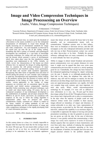 Integrated Intelligent Research (IIR) International Journal of Computing Algorithm
Volume: 01 Issue: 01 June 2012 Page No.7-13
ISSN: 2278-2397
7
Image and Video Compression Techniques in
Image Processesing an Overview
(Audio, Video, Image Compression Techniques)
S.Sukumaran1
, T.Velumani2
1
Associate Professor, Department of Computer science, Erode Arts & Science College, Erode, Tamilnadu, India
2
Research Scholar, Department Of Computer Science, Kongu Arts & Science College, Erode, Tamilnadu, India
E-mail: prof_sukumar@yahoo.co.in, velumani46@gmail.com
Abstract: At the present time, we stand upon the threshold of
a Revolution in the means available to us for the widespread
dissemination of information in visual form through the
rapidly increasing use of international standards for image
and video compression. Yet, such standards, as observed by
the casual user, are only the tip of the coding iceberg.
Something like half a century of scientific and technological
development has contributed to a vast body of knowledge
concerning techniques for coding still and moving pictures,
and the present article presents a survey of developments
which have taken place since the first (predictive) coding
algorithms were implemented in the 1950s. Initially, we
briefly review the characteristics of the human eye which
influence how we approach the design of coding algorithms;
then we examine the still picture techniques of major
interest predictive and transform coding, vector quantization,
and sub band and wavelet multi resolution approaches.
Recognizing that other forms of algorithm have also been of
interest during this period, we next consider such techniques
as quad tree decomposition and segmentation before looking
at the problems arising from the presence of motion and its
compensation in the coding of video signals. In the next
section, various approaches to the coding of image
sequences are reviewed, and we concentrate upon the now
universally used hybrid motion compensated transform
algorithm before examining more advanced techniques such
as model and object based coding. Of course, the key to
widespread acceptance of any technological development is
the establishment of standards, and all major proposals PEG,
MPEG-I, II, and IV, H.261, and H.263, are considered with
emphasis on the way in which the coding algorithm is
implemented rather than on protocol and syntax
considerations. Finally, comments are offered in respect of
the future viability of coding standards, of less well
researched algorithms, and the overall position of image and
video compression techniques in the rapidly developing field
of visual information provision.
Keywords: MPEG, JPEG, Quadtree, ltiresolution, H.261
I. INTRODUCTION
As this century draws to a close, it is virtually impossible to
imagine what life must have been like for the average man in
the street 100 years ago. No cars meant either cycling to work
or going by rail or on foot, no aircraft left international
journeys to be undertaken by sea, no domestic appliances
meant that almost all jobs around the house had to be done
manually, and no communication meant, well, no
communication. Telephone systems were in their infancy,
there were no broadcast or television services, and this left
newspapers as the only widespread information provider (and
only one way at that). Person-to-person contact was carried
out either face-to-face or by letter. Probably the greatest
influence (although there are many contenders) on changes
in social attitudes has been our growing .
Ability to engage in almost instant broadcast and person-to-
person communication over ever greater distances (in some
cases it might even be argued that there now exists more
communication provision than we need or is, strictly speaking,
good for us). Undoubtedly, this change has been fostered by
the widespread supplanting of analogue by digital technology
over the past 3 decades or so (although, paradoxically, the
final link in the chain, the telephone line, radio link, or
whatever, may still well be analogue in nature), for this has
allowed us to do three things much more easily than before: (a)
carry out signal processing operations very rapidly; (b) build
very complex large scale systems; and, most important, (c)
store data easily. Where would telecommunications
technology be, for example, if it were still as difficult to
store information as it was, say, 50 years ago? So where
does image coding fit into all this? Throughout history, pictures
have always had a high profile role to play in communication.
In the days when the majority of people could not read
whatever written words were available to them anyway,
images allowed an immediacy of impact and directness of
contact achievable in no other way. Later, representation of
moving pictures, as provided by the film and, subsequently,
television, enhanced this capability to an enormous degree. It
is impossible to appreciate the impact of moving color picture
presentation (something we take for granted) on anyone who
has not grown up with the idea. In the case of television,
however, it was quickly realized that communicating a video
image was vastly more expensive in terms of necessary
channel capacity than was speech or music transmission; and
even from early days, methods of reducing this requirement
were sought. Given the constraints operating at the time,
the development of interlace, for example, has to be seen as an
elegant practical solution to the problem (despite the
 