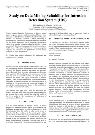 Integrated Intelligent Research (IIR) International Journal of Data Mining Techniques and Applications
Volume: 01 Issue: 01 June 2012 Page No.9-12
ISSN: 2278-2419
9
Study on Data Mining Suitability for Intrusion
Detection System (IDS)
S.Vijaya Peterraj, S.Pauline Precilla Mary
Department of MCA,Loyola College,Chennai
Email: vijayapeterraj@gmail.com, pricy2277@gmail.com
Abstract-Intrusion Detection System used to discover attacks
against computers and network Infrastructures. There are many
techniques used to determine the IDS such as Outlier Detection
Schemes for Anomaly Detection, K-Mean Clustering of
monitoring data, classification detection and outlier detection.
The data mining approaches help to determine what meets the
criteria as an intrusion versus normal traffic, whether a system
uses anomaly detection, misuse detection, target monitoring, or
stealth probes. This paper attempts to evaluate, categorize,
compares and summarizes the performance of data mining
techniques to detect the intrusion.
Key Words- Data mining techniques, IDS techniques and
computer network security.
I. INTRODUCTION
Intrusion Detection System which is abbreviated as IDS. This
tool is considered as one of the imperative tools. IDSs perform
to detect the feasible intrusions and detect the computer
attacks. By this it alerts the proper individuals upon detection.
They supervise, detect and respond to unauthorized activity.
Once the event is detected it makes an alert. As by the
definition this means “the logical complement to network
firewalls”. IDSs are vital and necessary element of a complete
information security infrastructure. In a simple way this can be
explained as “the progression that monitoring computers or
networks for unauthorized entry, doings, or file modifications
also used to monitor network traffic.
This contains basic types of ID they are Host based and
Network based and each has a dissimilar loom to monitoring
and securing data. A main rationale for using data mining in
this is to assist in the examination of collections of
interpretations of behavior.
II. WHAT IS IDS?
It is an illegal performs of entering, seizing, or taking
possession of another's computer system. It means a code that
disables the accurate flowing of traffic on the network or steals
the information from the traffic. In other words it can be
defined as “to be a violation of the security policy of the
system”. It raises the alarm when possible intrusion happens.
The tools are based on signature of known attacks. When the
network is tiny and signatures are reserved up to date, the
human forecast solution to Intrusion Detection works well. As
in the final words this is “the progression of monitoring and
analyzing the dealings taking place in a computer system in
order to detect signs of security problems”.
III. INTRUSION DETECTION METHODOLOGIES
The signatures of a few attacks are identified, whereas further
attacks only reveal some variation from normal patterns. There
are two main methodologies that have been devised to perceive
intruders. Many intrusion detection system make use one or
both of these methodologies. They are:
Anomaly Detection
Misuse Detection
A. Anomaly Detection
Anomaly detection assumes that an intrusion will always
reproduce some deviations from normal patterns. It also refers
to detecting patterns in a given data set that do not conform to
a recognized normal behavior. The patterns thus detected are
called anomalies and frequently translate to significant and
actionable information in several application domains. It
essentially refers to storing features of user’s typical behaviors
into database, then comparing user’s present behavior with
those in the database. The benefit of anomaly detection lies in
its entire insignificance of the system, its strong adaptability
and the opportunity to detect the attack that was not at all
detected before. Anomaly-based intrusion detection is about
favoritism of hateful and rightful patterns of activities.
Anomaly detection can be separated into static and dynamic
anomaly detection. Typically, static detectors only tackle the
software portion of a system and are based on the statement
that the hardware need not be checked.
B. Misuse Detection
Misuse detection refers to techniques that utilize patterns of
identified intrusions. It is based on the knowledge of system
vulnerabilities. Preferably, a system security administrator
should be sentient of all the known vulnerabilities and
eradicate them. The original misuse detection systems used
rules to illustrate events suggestive of intrusive actions that a
security administrator looked for inside the system.
IV. DATA MINING FOR IDS?
By definition it is the progression of extracting patterns from
data. It is used in an ample range of profiling practices. A
 