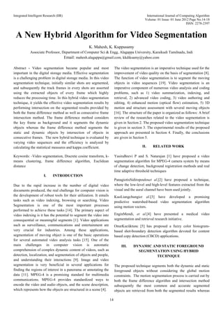 Integrated Intelligent Research (IIR) International Journal of Computing Algorithm
Volume: 01 Issue: 01 June 2012 Page No.14-18
ISSN: 2278-2397
14
A New Hybrid Algorithm for Video Segmentation
K. Mahesh, K. Kuppusamy
Associate Professor, Department of Computer Sci & Engg, Alagappa University, Karaikudi Tamilnadu, Indi
Email: mahesh.alagappa@gmail.com, kkdiksamy@yahoo.com
Abstract - Video segmentation became popular and most
important in the digital storage media. Effective segmentation
is a challenging problem in digital storage media. In this video
segmentation technique, initially similar shots are segmented,
and subsequently the track frames in every shots are assorted
using the extracted objects of every frame which highly
reduces the processing time. In this hybrid video segmentation
technique, it yields the effective video segmentation results by
performing intersection on the segmented results provided by
both the frame difference method as well as consecutive frame
intersection method. The frame difference method considers
the key frame as background and it segments the dynamic
objects whereas the frame difference method segments the
static and dynamic objects by intersection of objects in
consecutive frames. The new hybrid technique is evaluated by
varying video sequences and the efficiency is analyzed by
calculating the statistical measures and kappa coefficient.
Keywords: -Video segmentation, Discrete cosine transform, k-
means clustering, frame difference algorithm, Euclidean
distance
I. INTRODUCTION
Due to the rapid increase in the number of digital video
documents produced, the real challenge for computer vision is
the development of robust tools for their utilization. It entails
tasks such as video indexing, browsing or searching. Video
Segmentation is one of the most important processes
performed to achieve these tasks [14]. The primary aspect of
video indexing is it has the potential to segment the video into
consequential or meaningful segments [1]. Video applications
such as surveillance, communications and entertainment are
very crucial for industries. Among these applications,
segmentation of moving object is one of the basic operations
for several automated video analysis tasks [15]. One of the
main challenges in computer vision is automatic
comprehension of complex dynamic content of videos, such as
detection, localization, and segmentation of objects and people,
and understanding their interactions [9]. Image and video
segmentation is very beneficial in several applications for
finding the regions of interest in a panorama or annotating the
data [11]. MPEG-4 is a promising standard for multimedia
communications. MPEG-4 provides standardized ways to
encode the video and audio objects, and the scene description,
which represents how the objects are structured in a scene [4].
The video segmentation is an imperative technique used for the
improvement of video quality on the basis of segmentation [8].
The function of video segmentation is to segment the moving
objects in video sequences [19]. Video segmentation is an
imperative component of numerous video analysis and coding
problems, such as 1) video summarization, indexing, and
retrieval, 2) advanced video coding, 3) video authoring and
editing, 4) enhanced motion (optical flow) estimation, 5) 3D
motion and structure assessment with several moving objects
[16]. The structure of the paper is organized as follows: A brief
review of the researches related to the video segmentation is
given in Section 2. The proposed video segmentation technique
is given in section 3. The experimental results of the proposed
approach are presented in Section 4. Finally, the conclusions
are given in Section 5.
II. RELATED WORK
YasiraBeevi P and S. Natarajan [1] have proposed a video
segmentation algorithm for MPEG-4 camera system by means
of change detection, background registration methods and real
time adaptive threshold techniques
PanagiotisSidiropouloset al.[2] have proposed a technique,
where the low-level and high-level features extracted from the
visual and the aural channel have been used jointly.
KuoLiangchungiet al.[3] have developed a promising
predictive watershed-based video segmentation algorithm
using motion vectors.
EnginMendi, et al.[4] have presented a medical video
segmentation and retrieval research initiative.
OnurKucüktunc [5] has proposed a fuzzy color histogram-
based shot-boundary detection algorithm devoted for content
based copy detection (CBCD) applications.
III. DYNAMIC AND STATIC FOREGROUND
SEGMENTATION USING HYBRID
TECHNIQUE
The proposed technique segments both the dynamic and static
foreground objects without considering the global motion
constraints. The motion segmentation process is carried out by
both the frame difference algorithm and intersection method
subsequently the most common and accurate segmented
objects are retrieved from both the segmented results whereas
 