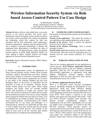 Integrated Intelligent Research(IIR) International Journal of Business Intelligent
Volume: 01 Issue: 01 June 2012,Pages No.8-10
ISSN: 2278-2400
8
Wireless Information Security System via Role
based Access Control Pattern Use Case Design
K.Subramanian, V.Kanhaa
Faculty , Indian Business Academy , Bangalore
Head, Depr of IT ,Bharath University , Chennai
Email:onsubbu@gmail.com,drvkannan62@yahoo.com
Abstract-Business delivery value added more via security
services to the service providers and service users.
Organization system developing various models to achieve
the security system according to the modern development
and technology; which they requires for their own
operations and for their interactions within departments,
customers and partners. Business securities pattern will be
aid to establish a powerful methodology to identify and
understand these relationships to maximize the value of
security system. This paper presents a study of important
business patterns in Roles Right Definition Model Use
Cases linking to Object oriented Analysis and Design
approach for Secured Internet Information access.
Keywords: Internet Information Security, RBAC Pattern,
Use case Model
I. INTRODUCTION
In Modern communication system, all applications are
being accessed through wireless systems which includes
commerce, medical, manufacturing, and others. Wireless
devices have become an extension of corporate databases
and individuals. Their security compromises are as serious
as any attack to the corporate database and may have
damaging effects on the privacy of individuals and the
protection of assets of an enterprise. Wireless devices
include cellular phones, two-way radios, PDAs, laptop
computers and similar. These are normally portable
devices with limitations of weight, size, memory, and
power. The increase in functions in cellular devices creates
new possibilities for attacks in the service system. Standard
attacks against the Internet may now take new forms. Lists
of vulnerabilities are already available, showing flaws in
many existing products. Communicating in the wireless
environment has its own issues and challenges. It is
characterized by relatively low bandwidth and data rates,
as well as higher error rates, and the need for low power
consumption (for mobile devices). The mobility of the
nodes in cases such as ad hoc networks adds another
significant layer of complexity and unpredictability.
II. COMMUNICATION SYSTEM SECURITY
The security of communication systems can be divided into
four sections:
Security of the application: This means the security of
user applications and standard applications such as email.
Security of the devices: “How to protect the physical
device in case it is lost or stolen.”
Security of the Wireless Technology: “How to protect
messages in transit. “
Security of the server that connects to the Internet or other
wired network. After this server the information goes to a
network with the usual security problems of a wired
network.
III. WIRELESS APPLICATION ON WEB
There are two common approaches for user applications in
wireless devices: WAP (Wireless Application Protocol),
and applications based on the two standard component
approaches, J2ME and .NET. The latter include standard
object-oriented applications or applications using web
services. Middleware software supports wireless
applications at both the client and server sides. Devices
using Bluetooth can use Java or.NET.
3. 1 Wireless Application Protocol (WAP)
WAP is a thin-client (micro browser) development
protocol, specifically designed for development of user
applications. WAP uses WML (Wireless Markup
Language) and WML Script to develop applications that
can be interpreted at the browser and accessed at the server
using HTTP. WAP requires a gateway to the wired
Internet, and cannot store and process data locally. WAP
uses WTLS (Wireless Transport Layer Security). This
protocol provides confidentiality, integrity, and
authentication and uses RSA cryptography, but can also
use Elliptic Curve Cryptography. It is based on the IETF
SSL/TLS protocols. WTLS provides security for
communications between the WAP wireless device and the
WAP gateway (discussed later). Current WAP devices use
Class 2 WTLS, which enforces server-side authentication
using public key certificates similar to the SSL/TLS
protocol. Future Class 3 devices will also allow client–side
 
