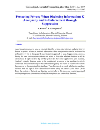 International Journal of Computing Algorithm, Vol 1(1), June 2012
ISSN(Print):2278-2397
Website: www.ijcoa.com
Protecting Privacy When Disclosing Information: K
Anonymity and its Enforcement through
Suppression
V.Khanaa1
, K.P.Thooyamani2
1
Dean-Centre for Information, Bharath University, Chennai
2
Vice Chancellor, Bharath University, Chennai
E-mail: thooyamani@hotmail.com, drvkannan62@yahoo.com
Abstract
Anonymization means to remove personal identifier or converted into non readable form by
human to protect private or personal information. Data anonymization can be performed in
different ways but in this paper k-anonymization approach is used. Suppose one person A
having his own k-anonymous database and needs to determine whether database is still k-
anonymous if tuple inserted by another person B. For some applications (for example,
Student’s record), database needs to be confidential, so access to the database is strictly
controlled. The confidentiality of the database managed by the owner is violated once others
have access to the contents of the database. Thus, Problem is to check whether the database
inserted with the tuple is still k-anonymous without letting the owner A and others (B) to
know the content of the tuple and database respectively. In this paper, we propose a protocol
solving this problem on suppression based k-anonymous and confidential database.
 