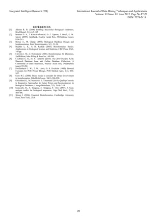 Integrated Intelligent Research (IIR) International Journal of Data Mining Techniques and Applications
Volume: 01 Issue: 01 June 2015 Page No.17-20
ISSN: 2278-2419
20
REFERENCES
[1] Altman R. B. (2004) Building Successful Biological Databases,
Brief Bioinf. 5(1), 4-5.182
[2] Benson D. A., I. Karsch-Mizrachi, D. J. Lipman, J. Ostell, E. W.
Sayers (2009). GenBank, Nucleic Acids Res, 38(Database issue),
D14-D15.
[3] Birney E., M. Clamp (2004). Biological Database Design and
Implementation, Brief Bioinformatics, 5(1), 31-38.
[4] Buehler L. K., H. H. Rashidi (2005). Bioinformatics Basics:
Applications in Biological Science and Medicine, CRC Press, USA,
166 pp.
[5] Claverie J. M., C. Notredame (2006). Bioinformatics for Dummies,
2nd Edition, John Wiley & Sons Inc., 69-104.
[6] Cochrane G. R., M. Y. Galperin (2010). The 2010 Nucleic Acids
Research Database Issue and Online Database Collection: A
Community of Data Resources, Nucleic Acids Res, 38(Database
issue), D1-D4.
[7] Dieffenbach C. W., T. M. Lowe, G. S. Dveksler (1993). General
Concepts for PCR Primer Design, PCR Method Appl, 3(3), S30-
S37.
[8] Geer, R.C. (2006). Broad issues to consider for library involvement
in bioinformatics, JMed LibrAssoc., 94(3), 286-298.
[9] Ghisalberti G., M. Masseroli, L. Tettamanti (2010). Quality Controls
in Integrative Approaches to Detect Errors and Inconsistencies in
Biological Databases, J Integr Bioinform, 7(3), 2010-2119.
[10] Giancarlo, R., A. Siragusa, E. Siragusa, F. Utro (2007). A basic
analysis toolkit for biological sequences, Algo Mol Biol., 2(10),
404-406.
[11] Xiong J. (2006). Essential Bioinformatics, Cambridge University
Press, New York, USA.
 