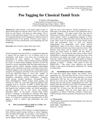 Integrated Intelligent Research(IIR) International Journal of Business Intelligent
Volume: 01 Issue: 01 June 2012,Pages No.15-17
ISSN: 2278-2400
15
Pos Tagging for Classical Tamil Texts
R.Akilan, E.R.Naganathan,
Central Institute of Classical Tamil, Chennai.
Velammal Engineering College, Chennai - 600053.
E-mail: akilan.rp@gmail.com,ernindia@gmail.com
Abstract-This paper presents a rule based model of parts of
speech (POS) tagset for Classical Tamil Texts (CTT). The noun
forms are type pattern, verb forms are token pattern. This is
based on form agreement method. This is a very efficient and
novel approach because Tamil Language has a build-in system of
agreement/concord of the sentence. Classical Tamil Tagset is
divided into two basic classifications, noun morphology and verb
morphology.
Keywords- parts of speech; tagset; token; type; insert
I. INTRODUCTION
Natural Language Processing (NLP) is a computerized approach
to analyze the text based on a set of theories and set of
technologies. And, being a very active area of research and
development, the basic objective of Natural Language
Processing is to facilitate human-machine interaction through
the means of natural human language. Research on NLP has
focused on various intermediate tasks that make partial sense of
language structure without requiring complete understanding
which, in turn, contributes to develop a successful system. Part-
Of-Speech tagging is one of the processes in which grammatical
categories are assigned to each token in the context from a given
set of tags called POS Tagset. It serves wide number of
applications like parser, morphology, speech synthesis and
recognition, information retrieval, information extraction,
partial parsing, machine translation, lexicography, Word
Sense Disambiguation (WSD), Corpus based learning and
teaching etc. There are a few POS Tagsets for Modern Tamil
Language such as IL-ILMT, AU-KBC, IL-POST Microsoft,
LDC-IL Mysore, etc. There are various methods in POS tagsets
like linguistic rules, stochastic models and hybrid approaches,
and each approach has its own merits and demerits
(Rajendran. 2007). In this context, Classical Tamil further
presents a challenge in developing an automatic POS tagger
as the language is highly inflectional and morphologically rich.
Hence, it is essential to consider text processing prior to POS
tagging in order to achieve high performance and more
reliability.
II. POS TAGGER FOR CLASSICAL TAMIL: AN
OVERVIEW
In the last few decades of NLP initiatives on Indian languages in
India, different research groups working on various languages
have developed POS tagger. In this paper, a brief summary of
POS tagger for Classical Tamil is being analyzed.Parts of
speech tagging assigns grammatical category of the language.
There are noun, verbs, adjective, adverbs, postposition, etc. A
POS tagset is developed on the basis of the information from a
particular language. The tagset consist finite tags and the
information extraction should be infinite. Each word assigns a
unique category. Tamil is an agglutinative language. In Tamil,
root or stem can be added with some suffixes that derivate new
words. Those words are divided into two parts namely lexical
word and grammatical word. A word can function
independently; but grammatical word cannot function
independently. Based on the above criteria, all the languages
make a distinction between open classes and close classes. Thus,
basically word classes may be grouped into two viz., open
classes and closed classes. In relation with this, Robin (a
linguist) quotes ”we can describe open classes as those, whose
membership is in principle unlimited, varying from time to time
and between one speaker and another’ and closed classes as
those that ‘contain a fixed and usually small number of member
words, which are (essentially) the same for all the speakers of the
language or dialect’ ” (Robins, 1964 quoted in Paul and
Shopen:1985). Thus nouns, verbs, adjectives and adverbs
belongs to open classes and pronouns, conjunction, etc., belong
to closed classes.
III. METHODOLOGY FOR THE WORD TAGGING
The noun form carries plural marker, case markers, clitics,
postposition, etc., The noun form may be a root or a stem or an
oblique base form. The root form means that there is no future
segmentation ( kāl ‘leg’, kaṇ ’eye’ ) and the base form means
that the root word can be added with any suffix for example
(kaṇṇaṉ (kaṇ+aṉ) ‘male person’, kuṉṟam(kuṉṟu+am) ‘hill’ ), the
oblique means the form that carries suffix or equivalent another
form (kiṇaṟṟu (kiṇaṟu ) ‘well’ , āṟṟu (āṟu) ‘river’ , eṉ (nāṉ) ‘I’ ,
taṉ (tāṉ)) ’my’. In such a way, the verb forms consist of verb
root and conjugated. There are seven major types of verb
conjugated is as follows Verbal base, Infinitive, Verbal noun,
Verbal participle, Relative participle, Participial noun and Finite
verb.
3.1 Plural marker
Plural means a grammatical form that designates more than one
of the things specified.
மலர்+கள் = மலர்கள் (NC)
flower+pl = flowers
 
