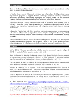 40 | EXCELLENCIA: INTERNATIONAL MULTI-DISCIPLINARY JOURNAL OF EDUCATION
Recommendations
Based on the findings of the systematic review, several implications and recommendations can be
drawn for practice and future research:
a. Teacher Empowerment: Educational institutions and policymakers should prioritize teacher
empowerment programs to support effective technology integration. Providing continuous
professional development opportunities, mentorship, and technical support can help educators
overcome challenges and maximize the benefits of technology in livelihood education.
b. Inclusive Education: Efforts to address the digital divide are essential to ensure equitable access to
technology and digital learning resources. Collaborative initiatives involving governments, private
companies, and international organizations can help bridge the gap and create inclusive learning
environments.
c. Balancing Technical and Soft Skills: Vocational education programs should focus on nurturing
both technical and soft skills among students. Emphasizing the development of creativity, critical
thinking, and adaptability alongside technical training will better prepare students for the evolving
job market.
d. Longitudinal Studies: Future research should conduct longitudinal studies to assess the long-term
impact of technology integration on students' career trajectories and success. This will provide
valuable insights into the effectiveness of technology-enhanced vocational education over time.
References
Ali, W. (2020). Online and remote learning in higher education institutes: A necessity in light of
COVID-19 pandemic. Higher education studies, 10(3), 16-25.
Bond, M., Buntins, K., Bedenlier, S., Zawacki-Richter, O., & Kerres, M. (2020). Mapping research
in student engagement and educational technology in higher education: A systematic evidence
map. International journal of educational technology in higher education, 17(1), 1-30.
Casey, T., Turner, N., Hu, X., & Bancroft, K. (2021). Making safety training stickier: A richer model
of safety training engagement and transfer. Journal of safety research, 78, 303-313.
Dalton, E. M., Mckenzie, J. A., & Kahonde, C. (2012). The implementation of inclusive education in
South Africa: Reflections arising from a workshop for teachers and therapists to introduce Universal
Design for Learning. African journal of disability, 1(1), 1-7.
Erstad, O., Kjällander, S., & Järvelä, S. (2021). Facing the challenges of ‘digital competence’ a Nordic
agenda for curriculum development for the 21st century. Nordic Journal of Digital Literacy, 16(2),
77-87.
Ilo. 2018. Retrieved from: https://www.ilo.org/wcmsp5/groups/public/---dgreports/---dcomm/---
publ/documents/publication/wcms_615594.pdf
Ivanov, S. H., & Webster, C. (2017). Adoption of robots, artificial intelligence and service automation
by travel, tourism and hospitality companies–a cost-benefit analysis. Artificial Intelligence and
Service Automation by Travel, Tourism and Hospitality Companies–A Cost-Benefit Analysis.
 