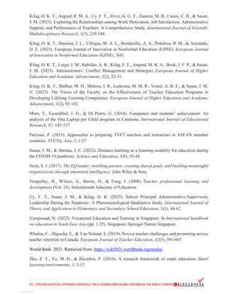 41 | EXCELLENCIA: INTERNATIONAL MULTI-DISCIPLINARY JOURNAL OF EDUCATION
Kilag, O. K. T., Angtud, R. M. A., Uy, F. T., Alvez, G. G. T., Zamora, M. B., Canoy, C. B., & Sasan,
J. M. (2023). Exploring the Relationships among Work Motivation, Job Satisfaction, Administrative
Support, and Performance of Teachers: A Comprehensive Study. International Journal of Scientific
Multidisciplinary Research, 1(3), 239-248.
Kilag, O. K. T., Bautista, J. L., Villegas, M. A. L., Bendanillo, A. A., Peñalosa, B. M., & Asentado,
D. E. (2023). European Journal of Innovation in Nonformal Education (EJINE). European Journal
of Innovation in Nonformal Education (EJINE), 3(6).
Kilag, O. K. T., Largo, J. M., Rabillas, A. R., Kilag, F. E., Angtud, M. K. A., Book, J. F. P., & Sasan,
J. M. (2023). Administrators’ Conflict Management and Strategies. European Journal of Higher
Education and Academic Advancement, 1(2), 22-31.
Kilag, O. K. T., Malbas, M. H., Miñoza, J. R., Ledesma, M. M. R., Vestal, A. B. E., & Sasan, J. M.
V. (2023). The Views of the Faculty on the Effectiveness of Teacher Education Programs in
Developing Lifelong Learning Competence. European Journal of Higher Education and Academic
Advancement, 1(2), 92-102.
Mora, T., Escardíbul, J. O., & Di Pietro, G. (2018). Computers and students’ achievement: An
analysis of the One Laptop per Child program in Catalonia. International Journal of Educational
Research, 92, 145-157.
Paryono, P. (2015). Approaches to preparing TVET teachers and instructors in ASEAN member
countries. TVET@ Asia, 5, 1-27.
Sasan, J. M., & Baritua, J. C. (2022). Distance learning as a learning modality for education during
the COVID-19 pandemic. Science and Education, 3(8), 35-44.
Stein, S. J. (2017). The EQ leader: instilling passion, creating shared goals, and building meaningful
organizations through emotional intelligence. John Wiley & Sons.
Timperley, H., Wilson, A., Barrar, H., & Fung, I. (2008). Teacher professional learning and
development (Vol. 18). International Adacemy of Education.
Uy, F. T., Sasan, J. M., & Kilag, O. K. (2023). School Principal Administrative-Supervisory
Leadership During the Pandemic: A Phenomenological Qualitative Study. International Journal of
Theory and Application in Elementary and Secondary School Education, 5(1), 44-62.
Varaprasad, N. (2022). Vocational Education and Training in Singapore. In International handbook
on education in South East Asia (pp. 1-25). Singapore: Springer Nature Singapore.
Whalen, C., Majocha, E., & Van Nuland, S. (2019). Novice teacher challenges and promoting novice
teacher retention in Canada. European Journal of Teacher Education, 42(5), 591-607.
World Bank. 2021. Retrieved from: https://wdr2021.worldbank.org/media/
Zhu, Z. T., Yu, M. H., & Riezebos, P. (2016). A research framework of smart education. Smart
learning environments, 3, 1-17.
View publication stats
 