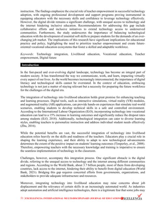 31 | EXCELLENCIA: INTERNATIONAL MULTI-DISCIPLINARY JOURNAL OF EDUCATION
instruction. The findings emphasize the crucial role of teacher empowerment in successful technology
adoption, with ongoing professional development and support programs proving instrumental in
equipping educators with the necessary skills and confidence to leverage technology effectively.
However, the digital divide remains a significant challenge, with unequal access to technology and
the internet hindering inclusive education. Recommendations for addressing this gap include
collaborative efforts and inclusive initiatives to extend technology access to underserved
communities. Furthermore, the study underscores the importance of balancing technological
education with the development of essential soft skills to prepare students for the demands of an ever-
changing job market. The implications of this research have significant implications for educational
practice and policy, highlighting the need to prioritize teacher empowerment and create future-
oriented vocational education ecosystems that foster a skilled and adaptable workforce.
Keywords: Technology integration, Livelihood education, Vocational education, Teacher
empowerment, Digital future
Introduction
In the fast-paced and ever-evolving digital landscape, technology has become an integral part of
modern society. It has transformed the way we communicate, work, and learn, impacting virtually
every aspect of our lives. As the world becomes increasingly interconnected, the importance of digital
literacy and technological skills cannot be overstated. In the context of education, embracing
technology is not just a matter of staying relevant but a necessity for preparing the future workforce
for the challenges of the digital era.
The integration of technology into livelihood education holds great promise for enhancing teaching
and learning processes. Digital tools, such as interactive simulations, virtual reality (VR) modules,
and augmented reality (AR) applications, can provide hands-on experiences that simulate real-world
scenarios, enabling students to develop technical skills in a safe and controlled environment.
According to the International Labour Organization (ILO), incorporating technology into vocational
education can lead to a 15% increase in learning outcomes and significantly reduce the dropout rates
among students (ILO, 2018). Additionally, technological integration can cater to diverse learning
styles, enabling teachers to personalize instruction and address individual student needs effectively
(Zhu, 2016).
While the potential benefits are vast, the successful integration of technology into livelihood
education relies heavily on the skills and readiness of the teachers. Educators play a crucial role in
shaping the learning experience, and their ability to adapt to new technological advancements
determines the extent of the positive impact on students' learning outcomes (Timperley, et al., 2008).
Therefore, empowering teachers with the necessary knowledge and training is imperative to ensure
the seamless implementation of technology in the classroom.
Challenges, however, accompany this integration process. One significant obstacle is the digital
divide, referring to the unequal access to technology and the internet among different communities
and regions. According to the World Bank, about 3.7 billion people, most of them from developing
countries, lack access to the internet, hindering their ability to benefit from digital education (World
Bank, 2021). Bridging this gap requires concerted efforts from governments, organizations, and
stakeholders to provide adequate infrastructure and resources.
Moreover, integrating technology into livelihood education may raise concerns about job
displacement and the relevance of certain skills in an increasingly automated world. As industries
adopt automation and artificial intelligence technologies, there is a legitimate fear that some jobs may
 