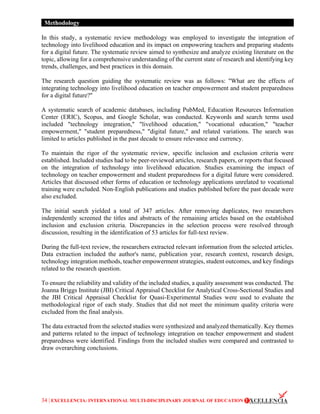 34 | EXCELLENCIA: INTERNATIONAL MULTI-DISCIPLINARY JOURNAL OF EDUCATION
Methodology
In this study, a systematic review methodology was employed to investigate the integration of
technology into livelihood education and its impact on empowering teachers and preparing students
for a digital future. The systematic review aimed to synthesize and analyze existing literature on the
topic, allowing for a comprehensive understanding of the current state of research and identifying key
trends, challenges, and best practices in this domain.
The research question guiding the systematic review was as follows: "What are the effects of
integrating technology into livelihood education on teacher empowerment and student preparedness
for a digital future?"
A systematic search of academic databases, including PubMed, Education Resources Information
Center (ERIC), Scopus, and Google Scholar, was conducted. Keywords and search terms used
included "technology integration," "livelihood education," "vocational education," "teacher
empowerment," "student preparedness," "digital future," and related variations. The search was
limited to articles published in the past decade to ensure relevance and currency.
To maintain the rigor of the systematic review, specific inclusion and exclusion criteria were
established. Included studies had to be peer-reviewed articles, research papers, or reports that focused
on the integration of technology into livelihood education. Studies examining the impact of
technology on teacher empowerment and student preparedness for a digital future were considered.
Articles that discussed other forms of education or technology applications unrelated to vocational
training were excluded. Non-English publications and studies published before the past decade were
also excluded.
The initial search yielded a total of 347 articles. After removing duplicates, two researchers
independently screened the titles and abstracts of the remaining articles based on the established
inclusion and exclusion criteria. Discrepancies in the selection process were resolved through
discussion, resulting in the identification of 53 articles for full-text review.
During the full-text review, the researchers extracted relevant information from the selected articles.
Data extraction included the author's name, publication year, research context, research design,
technology integration methods, teacher empowerment strategies, student outcomes, and key findings
related to the research question.
To ensure the reliability and validity of the included studies, a quality assessment was conducted. The
Joanna Briggs Institute (JBI) Critical Appraisal Checklist for Analytical Cross-Sectional Studies and
the JBI Critical Appraisal Checklist for Quasi-Experimental Studies were used to evaluate the
methodological rigor of each study. Studies that did not meet the minimum quality criteria were
excluded from the final analysis.
The data extracted from the selected studies were synthesized and analyzed thematically. Key themes
and patterns related to the impact of technology integration on teacher empowerment and student
preparedness were identified. Findings from the included studies were compared and contrasted to
draw overarching conclusions.
 