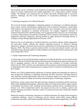 35 | EXCELLENCIA: INTERNATIONAL MULTI-DISCIPLINARY JOURNAL OF EDUCATION
Findings
The systematic review of literature on the integration of technology into livelihood education and its
impact on teacher empowerment and student preparedness for a digital future yielded valuable
insights. The findings were organized into key themes and trends, shedding light on successful
practices, challenges, and the overall implications of incorporating technology in vocational
education.
1. Technology Integration in Livelihood Education
The reviewed literature highlighted a widespread adoption of technology in livelihood education
across various countries and institutions. Digital tools, such as interactive simulations, virtual reality
(VR) modules, and augmented reality (AR) applications, were commonly used to provide students
with hands-on experiences in simulated environments. For example, Singapore's Institutes of
Technical Education (ITEs) and Polytechnics were recognized for their innovative use of technology
in creating virtual training environments (Varaprasad, 2022). Germany's dual education system also
emphasized technology integration, allowing students to apply theoretical knowledge directly in
workplace settings through digital platforms (Paryono, 2015).
Moreover, the use of technology in livelihood education was found to enhance student engagement
and motivation. Studies reported that students responded positively to interactive learning
experiences, leading to increased interest and active participation in the learning process (Koech &
Bagwasi, 2020). The ability to practice technical skills in virtual environments created a safe and
controlled setting, allowing students to build confidence and competence before entering real-world
work settings (ILO, 2018).
2. Teacher Empowerment and Technology Integration
A critical aspect of successful technology integration in livelihood education was the empowerment
of teachers. Research indicated that training and professional development programs played a pivotal
role in equipping educators with the necessary skills and confidence to leverage technology
effectively (Ali, 2020). Teachers who participated in these programs reported feeling more prepared
to adopt digital tools in their teaching practices, leading to positive outcomes for both themselves and
their students.
Whalen, et al. (2019) emphasized the significance of ongoing support and mentorship for teachers as
they navigated the challenges of integrating technology into their classrooms. Providing educators
with continuous learning opportunities and access to technical support was found to be crucial in
overcoming resistance to change and ensuring sustained progress in technology integration.
Furthermore, teacher empowerment through technology integration extended beyond the classroom.
Many studies highlighted that digitally competent teachers were better positioned to support students
in developing 21st-century skills, including critical thinking, problem-solving, and digital literacy
(Erstad, et al., 2021). Empowered teachers also played an active role in creating a positive and
inclusive learning environment, fostering a culture of curiosity and innovation among their students
(Ferrari, 2009).
Despite the benefits of technology integration in livelihood education, the digital divide emerged as
a significant challenge. Access to technology and the internet varied widely among different
communities and regions, affecting the equitable distribution of educational opportunities. The World
 