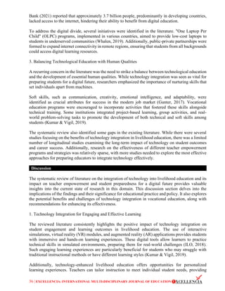 36 | EXCELLENCIA: INTERNATIONAL MULTI-DISCIPLINARY JOURNAL OF EDUCATION
Bank (2021) reported that approximately 3.7 billion people, predominantly in developing countries,
lacked access to the internet, hindering their ability to benefit from digital education.
To address the digital divide, several initiatives were identified in the literature. "One Laptop Per
Child" (OLPC) programs, implemented in various countries, aimed to provide low-cost laptops to
students in underserved communities (Whalen, 2019). Additionally, public-private partnerships were
formed to expand internet connectivity in remote regions, ensuring that students from all backgrounds
could access digital learning resources.
3. Balancing Technological Education with Human Qualities
A recurring concern in the literature was the need to strike a balance between technological education
and the development of essential human qualities. While technology integration was seen as vital for
preparing students for a digital future, researchers emphasized the importance of nurturing skills that
set individuals apart from machines.
Soft skills, such as communication, creativity, emotional intelligence, and adaptability, were
identified as crucial attributes for success in the modern job market (Gunter, 2017). Vocational
education programs were encouraged to incorporate activities that fostered these skills alongside
technical training. Some institutions integrated project-based learning, group activities, and real-
world problem-solving tasks to promote the development of both technical and soft skills among
students (Kumar & Vigil, 2019).
The systematic review also identified some gaps in the existing literature. While there were several
studies focusing on the benefits of technology integration in livelihood education, there was a limited
number of longitudinal studies examining the long-term impact of technology on student outcomes
and career success. Additionally, research on the effectiveness of different teacher empowerment
programs and strategies was relatively sparse, with more studies needed to explore the most effective
approaches for preparing educators to integrate technology effectively.
Discussion
The systematic review of literature on the integration of technology into livelihood education and its
impact on teacher empowerment and student preparedness for a digital future provides valuable
insights into the current state of research in this domain. This discussion section delves into the
implications of the findings and their significance for educational practice and policy. It also explores
the potential benefits and challenges of technology integration in vocational education, along with
recommendations for enhancing its effectiveness.
1. Technology Integration for Engaging and Effective Learning
The reviewed literature consistently highlights the positive impact of technology integration on
student engagement and learning outcomes in livelihood education. The use of interactive
simulations, virtual reality (VR) modules, and augmented reality (AR) applications provides students
with immersive and hands-on learning experiences. These digital tools allow learners to practice
technical skills in simulated environments, preparing them for real-world challenges (ILO, 2018).
Such engaging learning experiences are particularly beneficial for students who may struggle with
traditional instructional methods or have different learning styles (Kumar & Vigil, 2019).
Additionally, technology-enhanced livelihood education offers opportunities for personalized
learning experiences. Teachers can tailor instruction to meet individual student needs, providing
 