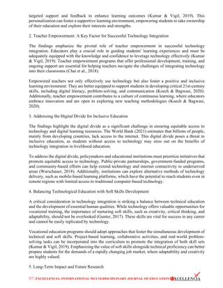 37 | EXCELLENCIA: INTERNATIONAL MULTI-DISCIPLINARY JOURNAL OF EDUCATION
targeted support and feedback to enhance learning outcomes (Kumar & Vigil, 2019). This
personalization can foster a supportive learning environment, empowering students to take ownership
of their education and explore their interests and strengths.
2. Teacher Empowerment: A Key Factor for Successful Technology Integration
The findings emphasize the pivotal role of teacher empowerment in successful technology
integration. Educators play a crucial role in guiding students' learning experiences and must be
adequately equipped with the knowledge and confidence to leverage technology effectively (Kumar
& Vigil, 2019). Teacher empowerment programs that offer professional development, training, and
ongoing support are essential for helping teachers navigate the challenges of integrating technology
into their classrooms (Chai et al., 2018).
Empowered teachers not only effectively use technology but also foster a positive and inclusive
learning environment. They are better equipped to support students in developing critical 21st-century
skills, including digital literacy, problem-solving, and communication (Koech & Bagwasi, 2020).
Additionally, teacher empowerment contributes to a culture of continuous learning, where educators
embrace innovation and are open to exploring new teaching methodologies (Koech & Bagwasi,
2020).
3. Addressing the Digital Divide for Inclusive Education
The findings highlight the digital divide as a significant challenge in ensuring equitable access to
technology and digital learning resources. The World Bank (2021) estimates that billions of people,
mainly from developing countries, lack access to the internet. This digital divide poses a threat to
inclusive education, as students without access to technology may miss out on the benefits of
technology integration in livelihood education.
To address the digital divide, policymakers and educational institutions must prioritize initiatives that
promote equitable access to technology. Public-private partnerships, government-funded programs,
and community-based efforts can help extend technology and internet connectivity to underserved
areas (Warschauer, 2018). Additionally, institutions can explore alternative methods of technology
delivery, such as mobile-based learning platforms, which have the potential to reach students even in
remote regions with limited access to traditional computer-based technology.
4. Balancing Technological Education with Soft Skills Development
A critical consideration in technology integration is striking a balance between technical education
and the development of essential human qualities. While technology offers valuable opportunities for
vocational training, the importance of nurturing soft skills, such as creativity, critical thinking, and
adaptability, should not be overlooked (Gunter, 2017). These skills are vital for success in any career
and cannot be easily replicated by technology.
Vocational education programs should adopt approaches that foster the simultaneous development of
technical and soft skills. Project-based learning, collaborative activities, and real-world problem-
solving tasks can be incorporated into the curriculum to promote the integration of both skill sets
(Kumar & Vigil, 2019). Emphasizing the value of soft skills alongside technical proficiency can better
prepare students for the demands of a rapidly changing job market, where adaptability and creativity
are highly valued.
5. Long-Term Impact and Future Research
 