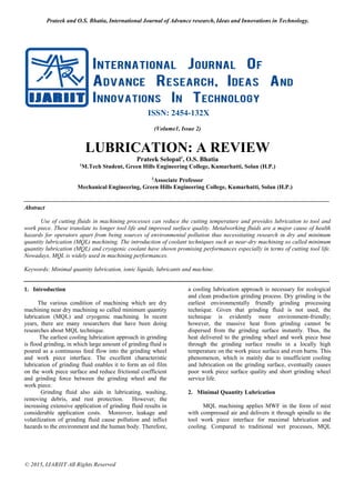 Prateek and O.S. Bhatia, International Journal of Advance research, Ideas and Innovations in Technology.
© 2015, IJARIIT All Rights Reserved
ISSN: 2454-132X
(Volume1, Issue 2)
LUBRICATION: A REVIEW
Prateek Selopal1
, O.S. Bhatia
1
M.Tech Student, Green Hills Engineering College, Kumarhatti, Solan (H.P.)
2
Associate Professor
Mechanical Engineering, Green Hills Engineering College, Kumarhatti, Solan (H.P.)
Abstract
Use of cutting fluids in machining processes can reduce the cutting temperature and provides lubrication to tool and
work piece. These translate to longer tool life and improved surface quality. Metalworking fluids are a major cause of health
hazards for operators apart from being sources of environmental pollution thus necessitating research in dry and minimum
quantity lubrication (MQL) machining. The introduction of coolant techniques such as near-dry machining so called minimum
quantity lubrication (MQL) and cryogenic coolant have shown promising performances especially in terms of cutting tool life.
Nowadays, MQL is widely used in machining performances.
Keywords: Minimal quantity lubrication, ionic liquids, lubricants and machine.
1. Introduction
The various condition of machining which are dry
machining near dry machining so called minimum quantity
lubrication (MQL) and cryogenic machining. In recent
years, there are many researchers that have been doing
researches about MQL technique.
The earliest cooling lubrication approach in grinding
is flood grinding, in which large amount of grinding fluid is
poured as a continuous feed flow into the grinding wheel
and work piece interface. The excellent characteristic
lubrication of grinding fluid enables it to form an oil film
on the work piece surface and reduce frictional coefficient
and grinding force between the grinding wheel and the
work piece.
Grinding fluid also aids in lubricating, washing,
removing debris, and rust protection. However, the
increasing extensive application of grinding fluid results in
considerable application costs. Moreover, leakage and
volatilization of grinding fluid cause pollution and inflict
hazards to the environment and the human body. Therefore,
a cooling lubrication approach is necessary for ecological
and clean production grinding process. Dry grinding is the
earliest environmentally friendly grinding processing
technique. Given that grinding fluid is not used, the
technique is evidently more environment-friendly;
however, the massive heat from grinding cannot be
dispersed from the grinding surface instantly. Thus, the
heat delivered to the grinding wheel and work piece base
through the grinding surface results in a locally high
temperature on the work piece surface and even burns. This
phenomenon, which is mainly due to insufficient cooling
and lubrication on the grinding surface, eventually causes
poor work piece surface quality and short grinding wheel
service life.
2. Minimal Quantity Lubrication
MQL machining applies MWF in the form of mist
with compressed air and delivers it through spindle to the
tool work piece interface for maximal lubrication and
cooling. Compared to traditional wet processes, MQL
 