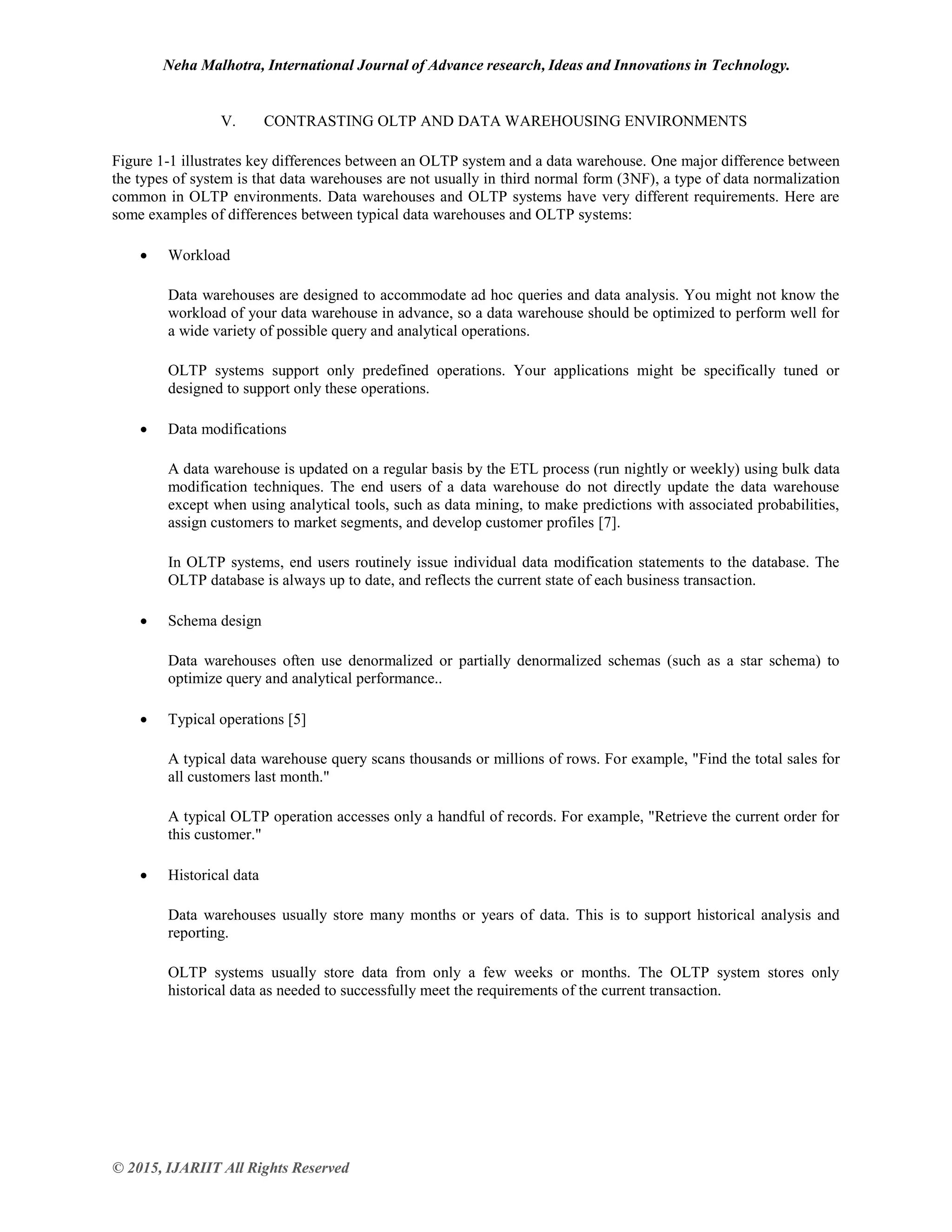 Neha Malhotra, International Journal of Advance research, Ideas and Innovations in Technology.
© 2015, IJARIIT All Rights Reserved
V. CONTRASTING OLTP AND DATA WAREHOUSING ENVIRONMENTS
Figure 1-1 illustrates key differences between an OLTP system and a data warehouse. One major difference between
the types of system is that data warehouses are not usually in third normal form (3NF), a type of data normalization
common in OLTP environments. Data warehouses and OLTP systems have very different requirements. Here are
some examples of differences between typical data warehouses and OLTP systems:
 Workload
Data warehouses are designed to accommodate ad hoc queries and data analysis. You might not know the
workload of your data warehouse in advance, so a data warehouse should be optimized to perform well for
a wide variety of possible query and analytical operations.
OLTP systems support only predefined operations. Your applications might be specifically tuned or
designed to support only these operations.
 Data modifications
A data warehouse is updated on a regular basis by the ETL process (run nightly or weekly) using bulk data
modification techniques. The end users of a data warehouse do not directly update the data warehouse
except when using analytical tools, such as data mining, to make predictions with associated probabilities,
assign customers to market segments, and develop customer profiles [7].
In OLTP systems, end users routinely issue individual data modification statements to the database. The
OLTP database is always up to date, and reflects the current state of each business transaction.
 Schema design
Data warehouses often use denormalized or partially denormalized schemas (such as a star schema) to
optimize query and analytical performance..
 Typical operations [5]
A typical data warehouse query scans thousands or millions of rows. For example, "Find the total sales for
all customers last month."
A typical OLTP operation accesses only a handful of records. For example, "Retrieve the current order for
this customer."
 Historical data
Data warehouses usually store many months or years of data. This is to support historical analysis and
reporting.
OLTP systems usually store data from only a few weeks or months. The OLTP system stores only
historical data as needed to successfully meet the requirements of the current transaction.
 