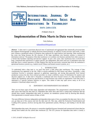 Neha Malhotra, International Journal of Advance research, Ideas and Innovations in Technology.
© 2015, IJARIIT All Rights Reserved
ISSN: 2454-132X
(Volume1, Issue 2)
Implementation of Data Marts in Data ware house
Neha Malhotra
nehamalhotra588@gmail.com
Abstract: A data mart is a persistent physical store of operational and aggregated data statistically processed data
that supports businesspeople in making decisions based primarily on analyses of past activities and results. A data
mart contains a predefined subset of enterprise data organized for rapid analysis and reporting. Data warehousing
has come into being because the file structure of the large mainframe core business systems is inimical to
information retrieval. The purpose of the data warehouse is to combine core business and data from other sources in
a format that facilitates reporting and decision support. In just a few years, data warehouses have evolved from
large, centralized data repositories to subject specific, but independent, data marts and now to dependent marts that
load data from a central repository of Data Staging files that has previously extracted data from the institution’s
operational business systems (e.g., student record, finance and human resource systems, etc.).
I. INTRODUCTION
To understand what a data mart is, we must first know a little about data warehouses. The concept of data
warehousing first appeared in the late 1980s in articles published by Bill Inmon and others. Essentially, a data
warehouse involves a systematic approach to gathering, organizing, and storing data–generally from internal
production sources but also from external providers–to create a definitive source of information for analysis and
decision support [1]. A data mart is basically a condensed and more focused version of a data warehouse that
reflects the regulations and process specifications of each business unit within an organization. Each data mart is
dedicated to a specific business function or region. This subset of data may span across many or all of an
enterprise’s functional subject areas [2].
II. DEPENDENT AND INDEPENDENT DATAMARTS
There are two basic types of data marts: dependent and independent. The categorization is based primarily on the
data source that feeds the data mart [3]. Dependent data marts draw data from a central data warehouse that has
already been created. Independent data marts, in contrast, are standalone systems built by drawing data directly
from operational or external sources of data, or both.
The main difference between independent and dependent data marts is how you populate the data mart; that is, how
you get data out of the sources and into the data mart [4]. This step, called the Extraction-Transformation-and
Loading (ETL) process, involves moving data from operational systems, filtering it, and loading it into the data
mart.
With dependent data marts, this process is somewhat simplified because formatted and summarized (clean) data has
already been loaded into the central data warehouse [5]. The ETL process for dependent data marts is mostly a
 