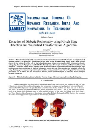 Divya SN, International Journal of Advance research, Ideas and Innovations in Technology.
© 2015, IJARIIT All Rights Reserved
ISSN: 2454-132X
(Volume1, Issue2)
Detection of Diabetic Retinopathy using Kirsch Edge
Detection and Watershed Transformation Algorithm
Divya SN
*
Department of Computer Science and Engineering,
Sri Sairam College of Engineering, Bangalore, India.
divyasn.sjc@gmail.com
Abstract— Diabetic retinopathy (DR) is a common retinal complication associated with diabetics. A complication of
diabetes is that it can also affect various parts of the body. When the small blood vessels have a high level of
glucose in the retina, the vision will be blurred and can cause blindness eventually, which is known as diabetic
retinopathy. However, if symptoms are identified in the early stage then proper treatment can be provided to prevent
blindness. Usually the retinal images obtained from the fundus camera are examined directly and diagnosed. Due
to this certain abnormalities due to diabetic retinopathy are not directly visible through the naked eye .Hence by
using the image processing techniques these abnormalities can be extracted accurately and required treatments and
precautions can be taken. And this also reduces the time for the ophthalmologists to detect the disease and give
accurate treatments.
Keywords— Diabetic, Exudates, Feature, Fundus Camera, Image, Micro-aneurysms, Processing, Retinopathy.
I. INTRODUCTION
Diabetic retinopathy is a main cause of blindness in Americans 20 to 74 years old. People with type 1 or type
2 diabetes are at risk of this condition. During the first two decades of disease, nearly all patients with type 1diabetes
and more than 60% of patients with type 2 diabetes have retinopathy. In the modern era, there are lots of diseases
that affect the normal life of a human. One such disease is Diabetes, which occur due to the fluctuating insulin
levels in a human body. Diabetes tends to affect multiple organs of the body like kidney, eyes, liver, heart
etc. When diabetes affects human eyes, the disease is termed as Diabetic Retinopathy (DR). Diabetes also increases
the chance of having glaucoma (fig1), cataracts, and other eye problems.
Fig1: Medical image of normal (left) and Glaucoma eye (right).
 
