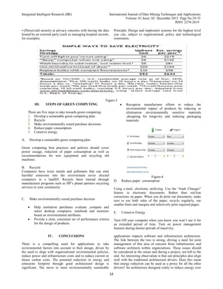 Integrated Intelligent Research (IIR) International Journal of Data Mining Techniques and Applications
Volume: 01 Issue: 02 December 2012 Page No.29-35
ISSN: 2278-2419
34
• (Perceived) security or privacy concerns with having the data
hosted by an external party (such as managing hospital records,
for example).
Principle: Design and implement systems for the highest level
you can, subject to organizational, policy and technological
constraints.
Figure-3
III. STEPS OF GREEN COMPUTING
There are five steps to take towards green computing:
1. Develop a sustainable green computing plan.
2. Recycle
3. Make environmentally sound purchase decisions.
4. Reduce paper consumption.
5. Conserve energy.
A. Develop a sustainable green computing plan
Green computing best practices and policies should cover
power usuage, reduction of paper consumption as well as
recommendations for new equipment and recycling old
machines .
B. Recycle
Computers have toxin metals and pollutants that can emit
harmful emissions into the environment never discard
computers in a landfill. Recycle them instead through
manufacturer programs such as HP’s planet partners recycling
services in your community.
C. Make environmentally sound purchase decision
 Help institution purchases evaluate ,compare and
select desktop computers, notebook and monitors
based on environmental attributes.
 Provide a clear, consistent set of performance criteria
for the design of products.
 Recognize manufacturer efforts to reduce the
environmental impact of products by reducing or
elimination environmentally sensitive materials
,designing for longevity and reducing packaging
materials.
Figure-4
D. Reduce paper consumption
Using e-mail, electronic archiving. Use the “track Changes”
feature in electronic documents. Rather than red-line
corrections on paper. When you do print out documents, make
sure to use both sides of the paper, recycle regularly, use
smaller fonts and margins and selectively print required pages.
E. Conserve Energy
Turn Off your computer when you know you won’t use it for
an extended period of time. Turn on power management
features during shorter periods of inactivity.
IV. CONCLUSIONS
There is a compelling need for applications to take
environmental factors into account in their design, driven by
the need to align with organizational environmental policies,
reduce power and infrastructure costs and to reduce current or
future carbon costs. The potential reduction in energy and
emissions footprint through good architectural design is
significant. The move to more environmentally sustainable
applications impacts software and infrastructure architecture.
The link between the two is strong, driving a need for joint
management of this area of concern from infrastructure and
software architects within organizations. These issues should
be considered at the outset and during a project, not left to the
end. An interesting observation is that our principles also align
well with the traditional architectural drivers. Does this mean
that energy reduction can be used as a proxy for all the other
drivers? An architecture designed solely to reduce energy over
 