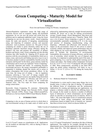 Integrated Intelligent Research (IIR) International Journal of Data Mining Techniques and Applications
Volume: 01 Issue: 02 December 2012 Page No.29-35
ISSN: 2278-2419
29
Green Computing - Maturity Model for
Virtualization
M.Ranjani
Pavai Arts and Science College for Women, Anaipalayam
Abstract-Population exploration causes the high usage of
electronic devices such as computer, laptop, and household
equipments. So we can save the power and world from the
pollution and its unpleasant additional result. Using the Green
Computing we can save the power, world., .Green computing
means the study and practice of designing ,manufacturing
using, and disposing of computers ,servers, and associate
subsystem such as printers, monitors etc. The goal of Green
computing are similar to green chemistry reduce the use of
hazardous materials maximum energy efficiency during the
product’s life time and promote the reusability of defunct
products and factory waste. Green computing can also develop
solutions that offer benefits by “aligning all IT process and
practices with the core principles of sustainability which are to
reduce, reuse, and recycle and finding innovative ways to use it
in business product to deliver sustainability benefits across the
enterprise and beyond”.In this thesis, green maturity model for
virtualization and its levels are explained “Green Computing,”
is especially important and timely: As computing becomes
increasingly pervasive, the energy consumption attributable to
computing is climbing, despite the clarion call to action to
reduce consumption and reverse greenhouse effects. At the
same time, the rising cost of energy — due to regulatory
measures enforcing a “true cost” of energy coupled with
scarcity as finite natural resources are rapidly being diminished
— is refocusing IT leaders on efficiency and total cost of
ownership, particularly in the context of the world-wide
financial crisis.. The Five steps for Green computing for
energy conservation.
Keywords- Green Computing IT, customer Relationship
Management (CRM), Storage Area Network (SAN), Virtual
Private Network (VPN), Power Usage Effectiveness(PUE),
Software as a Service (SaaS),VMM (Virtual Maturity Model)
I. INTRODUCTION
Computing is also an area of human activity in which there is
real environmental saving to be made some of which can be
achieved by implementing relatively straight forward practical
methods. PC power use is ripe for making environmental
savings. Climate change , Power Management. Shut down and
Switch Off the computer and put into a “Stand by “Mode. Will
save a lot of power. Green computing or green IT, refers to
environmentally sustainable computing or IT. It is the study
and practice of designing, manufacturing, using, and
disposing— efficiently and effectively with minimal or no
impact on the environment. Green IT also strives to achieve
economic viability and improved system performance and use,
while abiding by our social and ethical responsibilities. Thus,
green IT includes the dimensions of environmental
sustainability, the economics of energy efficiency, and the total
cost of ownership, which includes the cost of disposal and
recycling .It is important to understand the need of the study of
green computing. It is a tool by which global warming can be
control and reduce. The Global surface temperature increased
by 0.74 ± 0.18 °C (1.33 ± 0.32 °F) during the 100 years ending
in 2005. Most conspicuously, according to the latest IPCC
report the global surface temperature will likely to rise a
further 1.1 to 6.4 °C (2.0 to 11.5 °F) during the twenty-first
century.
II. MATURITY MODEL
A. Reference Model for Virtualization
Virtualization is a term used to mean many things, but in its
broader sense, it refers to the idea of sharing. To understand
the different forms of virtualization and the architectural
implications for creating and deploying new applications, we
propose a reference model to describe the differing forms of
the concept. In this model we observe a number of different
layers of abstraction at which virtualization can be applied,
which we describe as increasing levels of maturity, shown in
Table 1. We assert that higher levels of virtualization maturity
correspond to lower energy consumption, and therefore
architectures based on higher levels of maturity are “greener”
than those at lower levels, which we discuss further on.
Table-1 Levels of virtualisation of maturity
Virtualization Maturity Name Applications Infrastructure Location ownership
Level 0 Local Dedicated Fixed Distributed Internal
Level 1 Logical Shared Fixed Centralized Internal
Level 2 Data center Shared Virtual Centralized Internal
Level 3 Cloud Software as a service Virtual Virtual virtual
Level 0 (“Local”) means no virtualization at all. Applications
are all resident on individual PCs, with no sharing of data or
server resources.
Level 1(“Logical Virtualization”) introduces the idea of sharing
applications. This might be, for example, through the use of
departmental servers running applications that are accessed by
many client PCs. This first appeared in the mainstream as
 