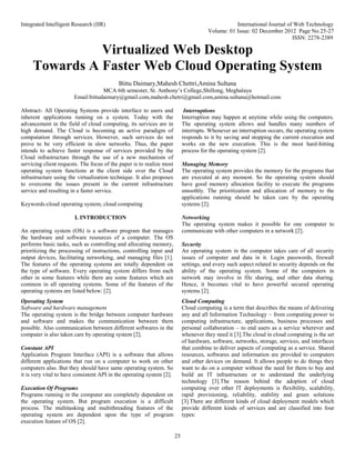 Integrated Intelligent Research (IIR) International Journal of Web Technology
Volume: 01 Issue: 02 December 2012 Page No.25-27
ISSN: 2278-2389
25
Virtualized Web Desktop
Towards A Faster Web Cloud Operating System
Bittu Daimary,Mahesh Chettri,Amina Sultana
MCA 6th semester, St. Anthony’s College,Shillong, Meghalaya
Email:bittudaimary@gmail.com,mahesh.chetri@gmail.com,amina.sultana@hotmail.com
Abstract- All Operating Systems provide interface to users and
inherent applications running on a system. Today with the
advancement in the field of cloud computing, its services are in
high demand. The Cloud is becoming an active paradigm of
computation through services. However, such services do not
prove to be very efficient in slow networks. Thus, the paper
intends to achieve faster response of services provided by the
Cloud infrastructure through the use of a new mechanism of
servicing client requests. The focus of the paper is to realize most
operating system functions at the client side over the Cloud
infrastructure using the virtualization technique. It also proposes
to overcome the issues present in the current infrastructure
service and resulting in a faster service.
Keywords-cloud operating system; cloud computing
I. INTRODUCTION
An operating system (OS) is a software program that manages
the hardware and software resources of a computer. The OS
performs basic tasks, such as controlling and allocating memory,
prioritizing the processing of instructions, controlling input and
output devices, facilitating networking, and managing files [1].
The features of the operating systems are totally dependent on
the type of software. Every operating system differs from each
other in some features while there are some features which are
common in all operating systems. Some of the features of the
operating systems are listed below: [2].
Operating System
Software and hardware management
The operating system is the bridge between computer hardware
and software and makes the communication between them
possible. Also communication between different softwares in the
computer is also taken care by operating system [2].
Constant API
Application Program Interface (API) is a software that allows
different applications that run on a computer to work on other
computers also. But they should have same operating system. So
it is very vital to have consistent API in the operating system [2].
Execution Of Programs
Programs running in the computer are completely dependent on
the operating system. But program execution is a difficult
process. The multitasking and multithreading features of the
operating system are dependent upon the type of program
execution feature of OS [2].
Interruptions
Interruption may happen at anytime while using the computers.
The operating system allows and handles many numbers of
interrupts. Whenever an interruption occurs, the operating system
responds to it by saving and stopping the current execution and
works on the new execution. This is the most hard-hitting
process for the operating system [2].
Managing Memory
The operating system provides the memory for the programs that
are executed at any moment. So the operating system should
have good memory allocation facility to execute the programs
smoothly. The prioritization and allocation of memory to the
applications running should be taken care by the operating
systems [2].
Networking
The operating system makes it possible for one computer to
communicate with other computers in a network [2].
Security
An operating system in the computer takes care of all security
issues of computer and data in it. Login passwords, firewall
settings, and every such aspect related to security depends on the
ability of the operating system. Some of the computers in
network may involve in file sharing, and other data sharing.
Hence, it becomes vital to have powerful secured operating
systems [2].
Cloud Computing
Cloud computing is a term that describes the means of delivering
any and all Information Technology – from computing power to
computing infrastructure, applications, business processes and
personal collaboration – to end users as a service wherever and
whenever they need it [3].The cloud in cloud computing is the set
of hardware, software, networks, storage, services, and interfaces
that combine to deliver aspects of computing as a service. Shared
resources, softwares and information are provided to computers
and other devices on demand. It allows people to do things they
want to do on a computer without the need for them to buy and
build an IT infrastructure or to understand the underlying
technology [3].The reason behind the adoption of cloud
computing over other IT deployments is flexibility, scalability,
rapid provisioning, reliability, stability and green solutions
[3].There are different kinds of cloud deployment models which
provide different kinds of services and are classified into four
types:
 