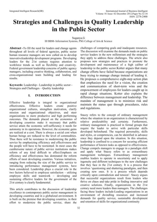 Integrated Intelligent Research(IIR) International Journal of Business Intelligent
Volume: 01 Issue: 02 December 2012,Pages No.32-34
ISSN: 2278-2400
32
Strategies and Challenges in Quality Leadership
in the Public Sector
Suganya.G
III BBM- Information Systems, PSG College of Arts & Science
Abstract -To fill the need for leaders and change agents
throughout all levels of federal agencies, public sector
human resource managers are now called on to develop
innovativeleadership development programs. Developing
leaders for the 21st century requires attention to
workforce trends as well as flexibility and creativity.
Federal government leadership concerns of public agency
managers, including creative thinking, collaboration, and
cross-organizational team building and leading for
results.
Keywords: Leadership - Leadership in public sector -
Strategies and Challenges – Quality leadership
I. INTRODUCTION
Effective leadership is integral to organizational
effectiveness. Effective leaders create positive
organizational cultures, strengthen motivation, clarify
mission and organizational objectives, and steer
organizations to more productive and high performing
outcomes. The demands placed on the economies of
developing countries make it necessary that public
service attain the economic self-sufficiency it needs for
autonomy in its operations. However, the economic gains
are realized at a cost. There is always a social cost when
human beings are reduced to the level of commodities.
Thus there will be resistance to modernizing the public
service by emphasizing efficiency and effectiveness and
the people will have to be reoriented. In most cases the
cumbersome nature of public service institutions makes
reform of any kind difficult to effect.Emphasis on
efficiency and effectiveness has dominated the reform
efforts of most developing countries. Various initiatives,
ranging from reducing the size of the public service to
introducing performance management systems, have
been considered. Leadership plays a crucial role in the
two factors believed to employee satisfaction – utilizing
employee skills and teamwork – developing and
sustaining effective leaders for the government of the
21st century is clearly fundamental.
This article contributes to the discussion of leadership
excellence in contemporary public sector management in
developing countries and in a globalized environment. It
is built on the premise that developing countries, in their
effort to modernize the public service, share the
challenges of competing goals and inadequate resources.
The discussion will examine the demands made on public
service leaders in the new millennium and the strategies
they apply to address these challenges. The article also
proposes new strategies and practices to promote the
development and maintenance of a high caliber of
leadership in the public sector.Kotter argues that many
change efforts have failed because organizations are
busy trying to manage change instead of leading it.
He proposes a comprehensive eight-step action plan
that emphasizes the need for a vision, the creation
and communication of short-term wins and the
empowerment of employees for leaders caught up in
rapid change situations. Kotter also explains the
difference between management and leadership. The
mandate of management is to minimize risk and
maintain the status quo through procedures, rules
and regulations.
Stacey refers to the concept of ordinary management
where the situation in an organization is characterized by
relative predictability and certainty. Furthermore,
ordinary management is practiced in formal groups that
require the leader to arrive with particular skills
developed beforehand. The required personality, skills
and styles, or competencies, can be identified in advance
since they depend upon the situation. In this situation,
leadership is confined to a concern for securing efficient
performance of known tasks as opposed to effectiveness.
Change compels managers to engage in a paradigm shift
and apply what Stacey refers to as extraordinary
management techniques. Extraordinary management
enables leaders to operate in uncertainty and to apply
ingenuity and different techniques to the new challenges
that they face in the 21st century. It is a process that
involves ‘questioning and shattering paradigms, and then
creating new ones. It is a process which depends
critically upon contradiction and tension’. Stacey argues
that successful organizations result from leaders who
thrive on chaos and take pride in finding innovative and
creative solutions. Finally, organizations in the 21st
century need more leaders than managers. The challenges
facing these leaders include:Leading organizations in an
environment of dwindling resources and increased
demands for quality service, sustainable development
and retention of skills for organizational continuity
 