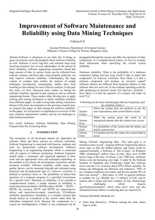 Integrated Intelligent Research (IIR) International Journal of Data Mining Techniques and Applications
Volume: 01 Issue: 02 December 2012 Page No.36-39
ISSN: 2278-2419
36
Improvement of Software Maintenance and
Reliability using Data Mining Techniques
Yethiraj N G
Assistant Professor, Department of Computer Science
Maharani’s Science College for Women, Bangalore, India
.
Abstract-Software is ubiquitous in our daily life. It brings us
great convenience and a big headache about software reliability
as well: Software is never bug-free, and software bugs keep
incurring monetary loss of even catastrophes. In the pursuit of
better reliability, software engineering researchers found that
huge amount of data in various forms can be collected from
software systems, and these data, when properly analyzed, can
help improve software reliability. Unfortunately, the huge
volume of complex data renders the analysis of simple
techniques incompetent; consequently, studies have been
resorting to data mining for more effective analysis. In the past
few years, we have witnessed many studies on mining for
software reliability reported in data mining as well as software
engineering forums. These studies either develop new or apply
existing data mining techniques to tackle reliability problems
from different angles. In order to keep data mining researchers
abreast of the latest development in this growing research area,
we propose this paper on data mining for software reliability.
In this paper, we will present a comprehensive overview of this
area, examine representative studies, and lay out challenges to
data mining researchers.
Key words- Software, Software Reliability, Data Mining,
Frequent Item Set, Extracting Rules.
I. INTRODUCTION
The economies of all developed nations are dependent on
software. More and More systems are software controlled.
Software Engineering is concerned with theories, methods and
tools for professional software development. Software
Engineering is an engineering discipline which is concerned
with all aspects of software production. Software Engineers
should adopt a systematic and organized approach to their
work and use appropriate tools and techniques depending on
the problem to be solved, the development constraints and the
resources available. Software reliability, unlike many other
quality factors, can be measured directed and estimated using
historical and developmental data [1]. Software reliability is
defined in statistical terms as “the probability of failure-free
operation of a computer program in a specified environment
for a specific time”. Measures of reliability- if we consider a
computer-based system, a simple measure of reliability is
mean-time-between-failure (MTBF),where MTBF = MTTF +
MTTR, the acronym MTTF and MTTR are mean-time-to-
failure and mean-time-to-repair respectively [2].Software
reliability specification- Reliability is a complex concept that
should always be considered at the system rather than the
individual component level. Because the components in a
system are interdependent, a failure in one component can be
propagated through the system and affect the operation of other
components. In a computer-based system, we have to consider
three dimensions when specifying the overall system
reliability:
Hardware reliability- What is the probability of a hardware
component failing and how long would it take to repair that
component? (ii) Software reliability- How likely is it that a
software component will produce an incorrect output?
Software failures are different from hardware failures in that
software does not wear out: It can continue operating correctly
after producing an incorrect result. (iii) Operator reliability –
How likely is it that the operator of a system will make an
error? [1].
Following are the basic terminologies that are frequently used
for reliability-Table-1
System
Failure
When the system does not perform as per the
user expectations, then system failure occurs.
System
Error
When the system gives the result in an
unexpected manner then the system error occurs.
System
Fault
It is probability of the system that the failure can
lead to system error.
Human
Error
It is human activity that makes the system fault to
occur.
Mining Software Engineering Data –The main goal is to
transform static record – keeping Software Engineering data to
active data so that the hidden patterns and trends could be
explored.Normally, a Software is “full of bugs”, In Windows
2000, containing35 million lines of code, there were 63,000
known bugs at the time of release, 2 per 1000 lines. Software
failure costs are becoming very high. A study by the National
Institute of Standards and Technology found that software
errors cost the U.S. economy about $59.5 billion annually. So
testing and debugging are laborious and expensive. “50% of
my company employees are testers, and the rest spends 50% of
their time testing!” —Bill Gates, in 1995. In general Software
is complex for e.g., MySQL has 1.2 millions of LOC and its
runtime data is larger and more complex. In fact, finding bugs
is challenging which requires
specifications/properties, which often don’t exist and also
substantial human efforts in analysing data are required [3].
Software Reliability Methods are:
 Static Bug Detection - Without running the code, detect
bugs in code,
 