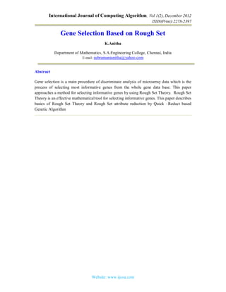 International Journal of Computing Algorithm, Vol 1(2), December 2012
ISSN(Print):2278-2397
Website: www.ijcoa.com
Gene Selection Based on Rough Set
K.Anitha
Department of Mathematics, S.A.Engineering College, Chennai, India
E-mail: subramanianitha@yahoo.com
Abstract
Gene selection is a main procedure of discriminate analysis of microarray data which is the
process of selecting most informative genes from the whole gene data base. This paper
approaches a method for selecting informative genes by using Rough Set Theory. Rough Set
Theory is an effective mathematical tool for selecting informative genes. This paper describes
basics of Rough Set Theory and Rough Set attribute reduction by Quick –Reduct based
Genetic Algorithm
 