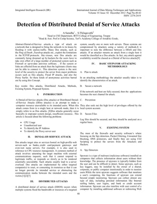 Integrated Intelligent Research (IIR) International Journal of Data Mining Techniques and Applications
Volume: 01 Issue: 02 December 2012 Page No.40-42
ISSN: 2278-2419
40
Detection of Distributed Denial of Service Attacks
A.Saradha1
, S.Thilagavathi2
1
Head in CSE Department, IRTT College of Engineering, Tirupur
2
Head & Asst. Prof in Comp Science, Terf’s Academy College of Arts&Sci Erode,
Abstract-Denial-of-Service attacks, a type of attack on
a network that is designed to bring the network to its knees by
flooding it with useless traffic. Many Dos attacks, such as
the Ping of Death ,Teardrop attacks etc., exploit the limitations
in the TCP/IP protocols. like viruses, new Dos attacks are
constantly being dreamed up by hackers.So the users have to
take own effort of a large number of protected system such as
Firewall or up-to-date antivirus software. . If the system or
links are affected from an attack then the legitimate clients may
not be able to connect it.. This detection system is the next
level of the security to protect the server from major problems
occurs such as Dos attacks, Flood IP attacks, and also the
Proxy Surfer. So these kinds of anonymous activities barred
out by using this Concept.
Key words: Dos attacks, Distributed Attacks, Methods,
Existing System, Proposed System.
I. INTRODUCTION
A Denial-of-Service attacks (Dos attacks) or Distributed Denial-
of-Service Attacks (DDos attacks) is an attempt to make a
computer resource unavailable to its intended users. When this
attack comes from in a single host or network mode, then it is
simply refers to as Dos attacks. [8]Dos attacks generally occur
basically in improper system design, insufficient resource.. This
article is focused about the following problems
 CPU Usage
 Unauthorized user
 To Identify the IP Address
 To identify the Proxy server user
II. DENIAL-OF-SERVICE ATTACK
Dos attacks target sites or services hosted on high-profile web
servers such as banks, credit card payment gateways and
even root name servers. For example, it is also used in
reference to CPU resource management. A common method of
attack involves saturating the target machine with external
communications requests, such that it cannot respond to
legitimate traffic, or responds so slowly as to be rendered
essentially unavailable. Such attacks usually lead to a server
overload. Dos attacks are implemented by either targeted
computer(s) to reset, or consuming its resources so that it can
no longer provide its intended service or obstructing the
communication media between the intended users and the
victim.[1][2][7]
III. DISTRIBUTED ATTACKS
A distributed denial of service attack (DDOS) occurs when
multiple systems flood the bandwidth or resources of a targeted
system, usually one or more web servers. These systems are
compromised by attackers using a variety of methods.It is
important to note the difference between a DDoS and Dos
attacks. If an attacker mounts an attack from a single host it
would be classified as a Dos attacks. In fact, any attack against
availability would be classed as a Denial of Service attacks[9]
IV. BASIC STEPS FOR ATTACKING
METHODOLOGY
A. Plan to attack
In an attacking methodology the attacker usually takes is to
identify the characteristics of an attack.
B. Secure a network
If the network and host are fully secured, then the applications
becomes the next channel for attack.
C. Prevention
They also seek out the high level of privileges offered by the
local system account.
D. Secure Files
Log files should be secured, and they should be analyzed on a
regular basis.
V. EXISTING SYSTEM
The most of the firewalls and security software’s where
focusing on the Spy detection, Packet Filtering, Unwanted Site
blocking, DNS protectors, and finally they are using CGI
Scripting to protect the servers from the Attackers and
Hackers.
A. Spy Detectors
Spyware is a type of malware (malicious software) installed on
computers that collects information about users without their
knowledge. The presence of spyware is typically hidden from
the user and can be difficult to detect. Some spyware, such as
key loggers, may be installed by the owner of a shared,
corporate, or public computer intentionally in order to monitor
users.While the term spyware suggests software that monitors
a user's computing, the functions of spyware can extend
beyond simple monitoring. Spyware can collect almost any
type of data, including personal information like Internet
surfing habits, user logins, and bank or credit account
information. Spyware can also interfere with user control of a
computer by installing additional software or redirecting Web
 