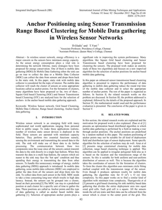 Integrated Intelligent Research (IIR) International Journal of Data Mining Techniques and Applications
Volume: 01 Issue: 02 December 2012 Page No.43-46
ISSN: 2278-2419
43
Anchor Positioning using Sensor Transmission
Range Based Clustering for Mobile Data gathering
in Wireless Sensor Networks
D.Gladis1
and T.Vani 2
1
Associate Professor, Presidency College, Chennai
2
Assistant Professor, Queen Mary’s College, Chennai
Abstract - In wireless sensor network, energy efficiency is a
major concern as the sensors have minimum energy capacity.
As the sensor energy consumption plays a vital role in
determining the network lifetime, many strategies have been
proposed for energy conservation. One of them is mobile data
gathering (MDG).In Mobile Data Gathering either the sink can
go on tour to collect the data or a Mobile Data Collector
(MDC) can collect the data from sensors and drops them back
to the static sink. In this paper, static sink with mobile data
collector is considered for the topic of interest. The mobile data
collector will reach the cluster of sensors at some appropriate
locations called as anchor points. For the formation of clusters,
many algorithms have been proposed so far, two of them ,
Square Grid based Clustering (SGC) and Sensor Transmission
based Clustering (STC) are analysed here for the selection of
anchors in the anchor based mobile data gathering approach.
Keywords: Wireless Sensor network, Grid based Clustering,
Mobile Data Collector, Range based clustering, Anchor based
data gathering.
I. INTRODUCTION
Wireless sensor network is an emerging field with many
sophisticated real world applications ranging from personal
front to public usage. To make these applications realistic,
number of wireless static sensor devices is deployed in the
field. These sensors are operated with minimum capacity
batteries. They perform two essential functions namely,
sensing the environment and transmitting the sensed data to the
sink. The sink will make use of these data to do further
processing. The communication between these two
components raise the issue since all the sensors cannot transmit
the data to the sink directly in a single hop fashion. When they
transmit the data in a multi hop fashion, the sensors which are
nearer to the sink may face the ‘hot spot’ condition and thus
spending their energy in transmitting the data from other
sensors. To handle this unnecessary wastage of energy, mobile
data gathering (MDG) approach is introduced. In mobile data
gathering, some mobile data collectors (MDC) are employed to
gather the data from all the sensors and drop them into the
sink. To collect data from each sensor in the field, MDC needs
to take a time consuming long tour which results in high data
latency. Instead, the sensors can be grouped into a cluster,
based on their proximity[3].The MDC can stay in a predefined
position at each cluster for a specific unit of time to gather the
data. These positions are called as Anchor points and this type
of data gathering is called as anchor based mobile data
gathering [1]. Selection of appropriate anchor points plays a
significant role in improving the system performance. Many
algorithms like Square Grid based clustering and Sensor
Transmission based clustering have been proposed for
clustering the sensors. The proposed work makes an analytic
study of these two algorithms and focuses on a new improved
algorithm for the selection of anchor positions for anchor based
mobile data gathering.
In this paper an enhanced sensor transmission based clustering
algorithm is presented to improve the performance of data
gathering in mobile data gathering reduce the round trip time
of the mobile data collector and to select the appropriate
number of anchor points. The rest of the paper is organized as
follows. In Section II, the related research works on this
problem are discussed. In Section III, the problem addressed is
explained, followed by the details of the proposed approach. In
Section IV, the mathematical model used and the performance
evaluation is presented. The conclusion of the paper is given in
Section V.
II. RELATED WORK
In this section, the related research works are explained and the
motivation for proposed work is also explained. Zhao et al [1]
presents an optimization based distributed algorithm in which
mobile data gathering is performed by a SenCar making a tour
through anchor positions .The anchor positions are predefined
by a random method in this paper. The random positioning of
anchor points may not be suitable for all kind of deployment
field and distribution type of sensor deployment. Some specific
algorithm for the selection of anchors may do well. Arun et al
[2] presents range constrained clustering for mobile data
collection, range based clustering technique is applied. This
algorithm can be applied to irregular polygonal field also as it
is based on the location and the transmission range of the
sensors. So this is suitable for both uniform and non-uniform
distribution of sensors as well. This is because the algorithm
takes the coordinates of sensors for the formation of clusters.
To form the cluster this algorithm uses minimum circle fitting
method coupled with the transmission range of the sensor.
Even though it produces optimum results for mobile data
gathering, the algorithm runs for O (n3
) x O (n) time
complexity. So this paper works on to find a similar kind of
algorithm with minimum time complexity. Thanigaivelu et al
[3] presents a grid based clustering for sink mobility based data
gathering that divides the entire deployment area into equal
sized grid cells. Each grid cell is a square. All the sensors
inside the cell are static and their data can be collected from the
sensor which is closer to the center point of the grid. This
 