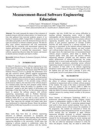 Integrated Intelligent Research(IIR) International Journal of Business Intelligent
Volume: 01 Issue: 02 December 2012,Pages No.43-46
ISSN: 2278-2400
43
Measurement-Based Software Engineering
Education
A.Julias Ceasor1
, M.Sundaram2
, S.Gregory Thaddeus3
Department of Computer Science and Applications, BIIT, Yelagiri Hills, Tamilnadu-2012.
Email: juliasceasor@biit.edu.in1
, ms@biit.edu.in2
, thad@biit.edu.in3
Abstract: This study expounds the impact of the evaluation of
academic projects with and without metrics. It is based on real-
time data gathered from term-end academic projects of six
batches of students at BIIT, Yelagiri Hills. It validates its result
with tables and graphs to show the distinction between the two
types of evaluation in software academic projects. The data for
three years without measurement and with measurement
confirm that the evaluation with measurement improves the
students performance in their project in terms of timeframe,
output and quality. It concludes that measurement - based
software engineering education helps the learners and trainers
to identify learners strengths and improve further.
Keywords: Software Projects, Evaluation of projects, Software
Measurements
I. INTRODUCTION
In Indian IT education scenario, software engineering is more
theory-based than practice. To bridge the industrial needs with
academics, it is suggested that the learners adapt PSP (Personal
Software Process) [Cea11] to identify the performance level
and take corrective actions. [Mas97] suggests incorporating
PSP along the curriculum of Computer Science. PSP helps a
software engineer to plan and schedule one’s work and analyze
his / her own performance in terms of quality, productivity and
error prediction [Hum01]. If this provides young software
professional to improve, the outcomes of the software projects
are evaluated simply from the mere program coding without
any criteria followed. Hence the quality of a graduate is not
determined / graded as per their quality of performance and
knowledge of what they really are. So that setting up clear-cut
layers to analyze the software projects with software
engineering measurements such as Problem Statement,
Requirements, Design (DFD, ERD, etc.), Use case, Test case,
Software Build and so on, will help to scale a person on
quality, by which one can identify oneself in which area one is
strong. Then improving this strength will further make them
more professional in a particular domain. Hence the problems
described by [Ivi00] may be possible to overcome in the course
of time.
II. RELATED WORKS
Many works have been done on software engineering
education in different universities to incorporate the
requirements of the industry in their teaching. Many found that
there is a wide gap between industrial practice and software
engineering education in the universities. [Ivi00] states that
preparing a software engineer is cumbersome, unless the
software engineering discipline combines with the realistic
examples. And also, [Ivi00] lists out various difficulties in
teaching software engineering course, which is highly
challengeable with the industrial expectations. Further [Ivi00]
points out, how a project should be chosen to practice software
engineering discipline, since the course goes along with
project, to gain practical experience of concepts. [Car05]
describes the skills required by a software engineer. It is
necessary to concentrate on the required software engineering
skills. To verify/test a software engineer, one must evaluate
one’s software project objectively not subjectively. Therefore,
this paper shows the experiment done on measurement-based
software project evaluation, which helps to identify the
required quality while they learn and practice software
engineering education. [Den04] says that industries need
quality professionals of software engineering; but young
graduates lack in recent trends and practice. Some universities
provide hands-on experiments concerning various software
engineering concepts to practice it. Even though it is practiced,
the evaluation of their skills in the software engineering
disciplines is more subjective; that is, not able to specify where
the students have got more skill a concepts. It gives only
overall grade; but not in each phases of the software project.
III. BACKGROUND
The real background of this experiment is to study and analyze
the effects of software engineering metrics, which are
considered as measurement units to evaluate software projects
of the students. The scope of this study is restricted to BIIT
final year students of last six batches (2004 to 2009) for
experimental purpose. The intention of this experiment is to
study the effects of software measurement-based evaluation of
students’ projects by creating stimuli variables in the process
of evaluation.
Bosco Institute of Information Technology (BIIT) is a
professional educational college offering computer science
courses to undergraduate students to shine in IT field. With
15th
year of its existence, BIIT is promoting underprivileged
rural youth to have decent societal standing. Every year, the
final-year students execute software project for completion of
the programme. The students are motivated to initiate the
project with project plan and proposal on-time. In every project
review meeting they are demanded to apply software
engineering discipline discussed in software engineering
course to get into the real life of software development. It is
ensured by the faculty/guides during the review meeting and
directed to move towards better direction. During the project
run, they are called for mid-project evaluation to verify the
status and progress. Finally, they are asked to submit their
 