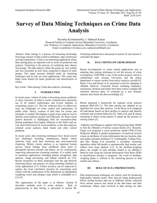 Integrated Intelligent Research (IIR) International Journal of Data Mining Techniques and Applications
Volume: 01 Issue: 02 December 2012 Page No.47-49
ISSN: 2278-2419
47
Survey of Data Mining Techniques on Crime Data
Analysis
Abstract -Data mining is a process of extracting knowledge
from huge amount of data stored in databases, data warehouses
and data repositories. Crime is an interesting application where
data mining plays an important role in terms of prediction and
analysis. Clustering is the process of combining data objects
into groups. The data objects within the group are very similar
and very dissimilar as well when compared to objects of other
groups. This paper presents detailed study on clustering
techniques and its role on crime applications. This study also
helps crime branch for better prediction and classification of
crimes.
Key words: Data mining, Crime data analysis, clustering.
I. INTRODUCTION
In recent years, volume of crime is becoming serious problems
in many countries. In today’s world, criminals have maximum
use of all modern technologies and hi-tech methods in
committing crimes [1]. The law enforcers have to effectively
meet out challenges of crime control and maintenance of
public order. Hence, creation of data base for crimes and
criminals is needed. Developing a good crime analysis tool to
identify crime patterns quickly and efficiently for future crime
pattern detection is challenging field for researchers.Data
mining techniques have higher influence in the fields such as,
Law and Enforcement for crime problems, crime data analysis,
criminal career analysis, bank frauds and other critical
problems.
In recent years, data clustering techniques have faced several
new challenges including simultaneous feature subset
selection, large scale data clustering and semi-supervised
clustering. Mostly, cluster analysis is an important human
activity which indulge from childhood when learn to
distinguish between animals and plants, etc by continuously
improving subconscious clustering schemes. It is widely used
in numerous applications including pattern recognition, data
analysis, image processing, and market research etc [16].
Recent researches on these techniques link the gap between
clustering theory and practice of using clustering methods on
crime applications [17]. Cluster accuracy can be improved to
capture the local correlation structure by associating each
cluster with the combination of the dimensions as independent
weighting vector and subspace span which is embedded on it
[14,15].
The organization of the paper is as follows. Section II
describes methods used in crime domain. Role of
preprocessing in data mining is presented in section III.
Clustering methods have discussed in section IV and section V
concludes the paper.
II. DATA MINING ON CRIME DOMAIN
Recent developments in crime control applications aim at
adopting data mining techniques to aid the process of crime
investigation. COPLINK is one of the earlier projects which is
collaborated with Arizona University and the police
department to extract entities from police narrative records [9].
Bruin, Cocx and Koster et al. presented a tool for changing in
offender behavior. Extracted factors including frequency,
seriousness, duration and nature have been used to compare the
similarity between pairs of criminals by a new distance
measure and cluster the data accordingly [2].
Brown proposed a framework for regional crime analysis
program (ReCAP) [1]. The data mining was adopted as an
algorithm for crime data analysis. J.S.de Bruin et.al compared
all individuals based on their profiles to analyze and identify
criminals and criminal behaviors [2]. Nath et.al used K-means
clustering to detect crime pattern to speed up the process of
solving crimes [5].
Adderley and Musgrove applied Self Organizing Map (SOM)
to link the offenders of serious sexual attacks [11]. Recently,
Ozgul et.al proposed a novel prediction model CPM (Crime
Prediction Model) to predict perpetuators of unsolved terrorist
events on attributes of crime information that are location, date
and modus operandi attributes [7]. LianhangMa, Yefang Chen,
and Hao Huang et.al presented a two-phase clustering
algorithm called AK-modes to automatically find similar case
subsets from large datasets [13]. In the attribute-weighing
phase, the weight of each attribute related to an offender’s
behavior trait using the concept Information Gain Ratio (IGR)
in classification domain is computed. The result of attribute-
weighing phase is utilized in the clustering process to find
similar case subsets.
III. ROLE OF DATA PREPROCESSING
Data preprocessing techniques are mainly used for producing
high-quality mining results. Raw data are being preprocessed
before mining because data are in different format, collected
from various sources and stored in the data bases and data
warehouses. Major steps involved in data mining are data
Revatthy Krishnamurthy, J. Satheesh Kumar
Research Scholar in Computer Science,Bharathiar University, Coimbatore
Asst. Professor in Computer Applications, Bharathiar University, Coimbatore
Email: revatthykm11@yahoo.com, jsathee@rediffmail.com
 