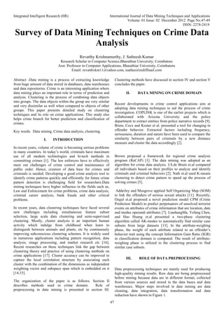 Integrated Intelligent Research (IIR) International Journal of Data Mining Techniques and Applications
Volume: 01 Issue: 02 December 2012 Page No.47-49
ISSN: 2278-2419
47
Survey of Data Mining Techniques on Crime Data
Analysis
Abstract -Data mining is a process of extracting knowledge
from huge amount of data stored in databases, data warehouses
and data repositories. Crime is an interesting application where
data mining plays an important role in terms of prediction and
analysis. Clustering is the process of combining data objects
into groups. The data objects within the group are very similar
and very dissimilar as well when compared to objects of other
groups. This paper presents detailed study on clustering
techniques and its role on crime applications. This study also
helps crime branch for better prediction and classification of
crimes.
Key words: Data mining, Crime data analysis, clustering.
I. INTRODUCTION
In recent years, volume of crime is becoming serious problems
in many countries. In today’s world, criminals have maximum
use of all modern technologies and hi-tech methods in
committing crimes [1]. The law enforcers have to effectively
meet out challenges of crime control and maintenance of
public order. Hence, creation of data base for crimes and
criminals is needed. Developing a good crime analysis tool to
identify crime patterns quickly and efficiently for future crime
pattern detection is challenging field for researchers.Data
mining techniques have higher influence in the fields such as,
Law and Enforcement for crime problems, crime data analysis,
criminal career analysis, bank frauds and other critical
problems.
In recent years, data clustering techniques have faced several
new challenges including simultaneous feature subset
selection, large scale data clustering and semi-supervised
clustering. Mostly, cluster analysis is an important human
activity which indulge from childhood when learn to
distinguish between animals and plants, etc by continuously
improving subconscious clustering schemes. It is widely used
in numerous applications including pattern recognition, data
analysis, image processing, and market research etc [16].
Recent researches on these techniques link the gap between
clustering theory and practice of using clustering methods on
crime applications [17]. Cluster accuracy can be improved to
capture the local correlation structure by associating each
cluster with the combination of the dimensions as independent
weighting vector and subspace span which is embedded on it
[14,15].
The organization of the paper is as follows. Section II
describes methods used in crime domain. Role of
preprocessing in data mining is presented in section III.
Clustering methods have discussed in section IV and section V
concludes the paper.
II. DATA MINING ON CRIME DOMAIN
Recent developments in crime control applications aim at
adopting data mining techniques to aid the process of crime
investigation. COPLINK is one of the earlier projects which is
collaborated with Arizona University and the police
department to extract entities from police narrative records [9].
Bruin, Cocx and Koster et al. presented a tool for changing in
offender behavior. Extracted factors including frequency,
seriousness, duration and nature have been used to compare the
similarity between pairs of criminals by a new distance
measure and cluster the data accordingly [2].
Brown proposed a framework for regional crime analysis
program (ReCAP) [1]. The data mining was adopted as an
algorithm for crime data analysis. J.S.de Bruin et.al compared
all individuals based on their profiles to analyze and identify
criminals and criminal behaviors [2]. Nath et.al used K-means
clustering to detect crime pattern to speed up the process of
solving crimes [5].
Adderley and Musgrove applied Self Organizing Map (SOM)
to link the offenders of serious sexual attacks [11]. Recently,
Ozgul et.al proposed a novel prediction model CPM (Crime
Prediction Model) to predict perpetuators of unsolved terrorist
events on attributes of crime information that are location, date
and modus operandi attributes [7]. LianhangMa, Yefang Chen,
and Hao Huang et.al presented a two-phase clustering
algorithm called AK-modes to automatically find similar case
subsets from large datasets [13]. In the attribute-weighing
phase, the weight of each attribute related to an offender’s
behavior trait using the concept Information Gain Ratio (IGR)
in classification domain is computed. The result of attribute-
weighing phase is utilized in the clustering process to find
similar case subsets.
III. ROLE OF DATA PREPROCESSING
Data preprocessing techniques are mainly used for producing
high-quality mining results. Raw data are being preprocessed
before mining because data are in different format, collected
from various sources and stored in the data bases and data
warehouses. Major steps involved in data mining are data
cleaning, data integration, data transformation and data
reduction have shown in Figure 1.
Revatthy Krishnamurthy, J. Satheesh Kumar
Research Scholar in Computer Science,Bharathiar University, Coimbatore
Asst. Professor in Computer Applications, Bharathiar University, Coimbatore
Email: revatthykm11@yahoo.com, jsathee@rediffmail.com
 