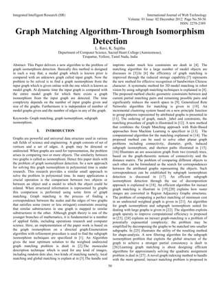 Integrated Intelligent Research (IIR) International Journal of Web Technology
Volume: 01 Issue: 02 December 2012 Page No.50-56
ISSN: 2278-2389
50
Graph Matching Algorithm-Through Isomorphism
Detection
L. Ravi, K. Sujitha
Department of Computer Science, Sacred Heart College (Autonomous),
Tirupattur, Vellore, Tamil Nadu, India
Abstract- This Paper delivers a new algorithm to the problem of
graph isomorphism detection. Basically this method is designed
in such a way that, a model graph which is known prior is
compared with an unknown graph called input graph. Now the
problem to be solved is to find a graph isomorphism from the
input graph which is given online with the one which is known as
model graph. At dynamic time the input graph is compared with
the entire model graph for which there exists a graph
isomorphism from the input graph are detected. The time
complexity depends on the number of input graphs given and
size of the graphs. Furthermore it is independent of number of
model graphs given and the number of edges in any of the graph.
Keywords- Graph matching, graph isomorphism, subgraph
isomorphism.
I. INTRODUCTION
Graphs are powerful and universal data structure used in various
sub fields of science and engineering. A graph consists of set of
vertices and a set of edges. A graph may be directed or
undirected. When graphs are used for representation, the problem
arises in comparing two or more objects. The similarity between
two graphs is called as isomorphism. Hence this paper deals with
the problem of graph isomorphism detection. So a new approach
for solving this graph isomorphism in polynomial time is under
research. This research provides a similar small approach to
solve the problem in polynomial time. In many applications a
crucial operation is the comparison between two objects or
between an object and a model to which the object could be
related. When structured information is represented by graphs
this comparison is performed using some form of graph
matching. Graph matching is the process of finding a
correspondence between the nodes and the edges of two graphs
that satisfies some (more or less stringent) constraints ensuring
that similar substructures in one graph is mapped to similar
substructures in the other. Although graph theory is one of the
younger branches of mathematics, it is fundamental to a number
of applied fields, including operations research and computer
science. Here, an implementation of the paper work is based on
the graph isomorphism on a directed graph.Enumeration
algorithm with refinement procedure is used to find the subgraph
isomorphism techniques are specifieed in [1]. An Algorithm
gives the near optimum solution to the weighted undirected
graph matching problem is dealt in [2].The monocular
description technique which is used for any kind of images,
including random dots also, two kinds of matching namely, local
matching and global matching is explain at in [3].The handle seal
imprints under much less constraints are dealt in [4]. The
matching algorithm for a large number of model objects are
discusses in [5].In [6] the efficiency of graph matching is
improved through the reduced storage capability.[7] represents
the new method for effective recognition of handwritten Chinese
character. A systematic method for 3D model matching in robot
vision by using subgraph matching techniques is explained in [8].
The proposed method checks geometric constraints between and
current partial matching pairs and remaining possible pairs and
significantly reduces the search space in [9]. Generalized Rete
Networks algorithm for matching is given in [10]. An
incremental clustering system based on a new principle function
to group patterns represented by attributed graphs is presented in
[11]. The ordering of graph, match _label and constraints, the
matching procedure of graph is illustrated in [12]. A new method
that combines the Graph Matching approach with Rule-Based
approaches from Machine Learning is specificer in [13]. The
computational algorithm for the matching explained in [14]. The
proposed method can be used to solve other planar graph
problems including connectivity, diameter, girth, induced
subgraph isomorphism, and shortest paths illustrated in [15].
[16] Illustrates an are association graph from two (rooted) trees,
based on the graph-theoretic notions of connectivity and the
distance matrix. The problem of comparing different objects to
each other can be formulated as the search for correspondences
between the attributed graphs representing the objects. Such
correspondences can be established by subgraph isomorphism
detection is discussed in [17]. An efficient subgraph
isomorphism detection through the use of decomposition
approach is explained in [18]. An efficient algorithm for inexact
graph matching is illustrate in [19].[20] explains how raster
images are converted in Region Adjacency Graphs structures.
The problem of computing a perfect matching of minimum cost
in an undirected weighted graph is given in [21]. An algorithm
for graph isomorphism and subgraph isomorphism suited for
dealing with large graphs is given in [22]. The algorithm exploits
graph sparsity to improve computational efficiency is proposed
in [23]. [24] explains an inexact graph-matching is a problem of
potentially exponential complexity; the problem may be
simplified by decomposing the graphs to be matched into smaller
subgraphs. In [25] illustrates the utility of the resulting method
for shape-analysis. A new filtering algorithm for the subgraph
isomorphism problem that exploits the global structure of the
graph to achieve a stronger partial consistency is dealt in
[26].Learning graph matching is about designing efficient
algorithms for approximately solving the quadratic assignment
problem is deal in [27] .A novel graph indexing method to handle
with the more general, inexact matching problem is proposed in
 