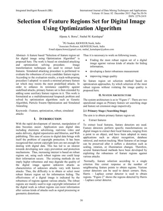 Integrated Intelligent Research (IIR) International Journal of Data Mining Techniques and Applications
Volume: 01 Issue: 02 December 2012 Page No.50-56
ISSN: 2278-2419
50
Selection of Feature Regions Set for Digital Image
Using Optimization Algorithm
Alpana A. Borse1
, Snehal M. Kamlapur2
1
PG Student, KKWIEER,Nasik, India
2
Associate Professor, KKWIEER,Nasik, India
Email:alpana.borse@gmail.com, snehal_kamalapur@yahoo.com
Abstract- A feature based “Selection of feature region set
for digital image using Optimization Algorithm” is
proposed here. The work is based on simulated attacking
and optimization solving procedure. Image
transformation techniques are used to extract local
features. Simulated attacking procedure is performed to
evaluate the robustness of every candidate feature region.
According to the evaluation results, a track-with-pruning
procedure I adopted to search a minimal primary feature
set which may resists the most predefined attacks. In
order to enhance its resistance capability against
undefined attacks, primary feature set is then extended by
adding some auxiliary feature regions in it. This work is
formulated as a multidimensional knapsack problem and
solved by optimization algorithms such as Genetic
Algorithm, Particle Swarm Optimization and Simulated
Annealing.
Keywords - Feature, optimization, robust, simulated
attacks
I. INTRODUCTION
With the rapid development of internet, manipulation of
data becomes easier. Application uses digital data
including electronic advertising, real-time video and
audio delivery, digital repositories and libraries, and Web
publishing. This ease of access to digital data brings with
itself the problem of copyright protection. It has been
recognized that current copyright laws are not enough for
dealing with digital data. This has led to an interest
towards developing new copy prevention and protection
mechanisms. Thus, increasing interest is based on robust
regions set, using such robust regions one could keep
their information secure. The existing methods do not
imply higher robustness and may degrade the quality of
the digital image against unknown attacks as
characteristics of unknown attacks vary with known
attacks. Thus, the difficulty is to obtain or select most
robust feature region set for information hiding. The
effectiveness of a digital image is indicated by the
robustness of regions against various attacks. The robust
regions are mainly used to sign copyright information of
the digital work as robust regions can resist information
after various kinds of attacks such as signal processing or
geometric distortions.
Thus it is necessary to work on following issues,
 Finding the most robust region set of a digital
image against various kinds of attacks for hiding
information,
 developing a faster robustness measurement
 improving image quality
So feature region set selection method based on
optimization approaches, by which selection of the most
robust regions without violating the image quality is
proposed here.
II. SYSTEM ARCHITECTURE
The system architecture is as in “Figure 1”. There are two
operational stages as Primary feature set searching stage
and feature set extension stage respectively.
2.1 Primary Stage ( Searching Stage)
The aim is to obtain primary feature region set.
a. Extract features
To extract local features, feature detectors are used.
Feature detectors perform specific transformations on
digital images to extract their local features, ranging from
a point to an object, and have been adopted in many
applications such as object recognition, database
retrieval, and motion tracking. Most features of an image
can be preserved after it suffers a distortion such as
scaling, rotation, or illumination changes. Therefore,
several feature-based methods have been developed by
exploiting the robustness of feature regions against
various attacks.
Normally, feature selection according to a single
criterion like corner response or the number of
neighbouring feature points to obtain regions. Various
corner detectors can be used to detect corners. Here,
Harris – Laplace corner detector is used to obtain
regions. “Figure 2” shows the regions detected by Harris
– Laplace corner detector.
 