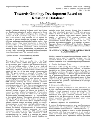 Integrated Intelligent Research (IIR) International Journal of Web Technology
Volume: 01 Issue: 02 December 2012 Page No.57-60
ISSN: 2278-2389
57
Towards Ontology Development Based on
Relational Database
L. Ravi, N .Sivaranjini
Department of Computer Science, Sacred Heart College (Autonomous), Tirupattur.
Email:raviatshc@yahoo.com, ssk.siva4@gmail.com
Abstract- Ontology is defined as the formal explicit specification
of a shared conceptualization. It has been widely used in almost
all fields especially artificial intelligence, data mining, and
semantic web etc. It is constructed using various set of resources.
Now it has become a very important task to improve the
efficiency of ontology construction. In order to improve the
efficiency, need an automated method of building ontology from
database resource. Since manual construction is found to be
erroneous and not up to the expectation, automatic construction
of ontology from database is innovated. Then the construction
rules for ontology building from relational data sources are put
forward. Finally, ontology for “automated building of ontology
from relational data sources” has been implemented.
Keywords: Schema, Generation, Ontology, Database
I. INTRODUCTION
Ontology provides a shared and reusable piece of knowledge
about a specific domain, and has been applied in many fields,
such as Semantic Web, e-commerce and information retrieval,
etc. However, building ontology by hand is a very hard and
error-prone task. Loading ontology from existing resources is a
good solution. Because relational database is widely used for
storing data and OWL is the latest standard recommended by
W3C. This paper proposes an approach of loading OWL
ontology from data in relational database. Compared with
existing methods, the approach can acquire ontology from
relational database automatically by using a group of learning
rules instead of using a middle model. In addition, it can obtain
OWL ontology, including the classes, properties, properties
characteristics, cardinality and instances, while none of existing
methods can acquires all of them. Thus an automatic generation
of ontology from database is designed in this paper.The main aim
of this paper is to build ontology automatically using the
relational database resources to improve the efficiency is
proposed to achieve efficient interoperability of information
systems. This paper includes the related work of mappings
between relational databases and building OWL ontology based
on the relational database. The relational schema is mapped to
ontology through the analysis of the relations among primary
key, attributes. Then, the relational data is mapped to ontology
instances. Since the semantic in relational model is very limited,
these methods can be used only to build lightweight ontology. In
this work, the mapping rules between relational database
elements and ontology are proposed based on existing ontology
construction method. Manually correcting the logical
inconsistencies in the first version of the OWL ontology; making
use of foundational ontologies. The conversion of these
databases into RDF/OWL format is an important step towards
realizing the benefits of Semantic Web research. Based on this
manually created basic ontology, the data from the databases
were then automatically converted to OWL using programs
written in Java and Python. The automated export scripts
extended the manually created basic ontology through the
creation of subclasses, OWL property restrictions and
individuals. The resulting ontologies show no clearly
distinguishable division between a schema and data. This
document describes representation of the databases in Resource
Description Framework (RDF) and Web Ontology Language
(OWL), and discusses the advantages and disadvantages of these
representations.
II. AUTOMATIC GENERATION OF ONTOLOGY FROM
DATABASE SCHEMAS
Initially a mapping between attributes and database is made. That
mapping process starts by detecting particular cases for
conceptual elements in the database and accordingly converts
database components to the corresponding ontology components.
A. Ontology for Database Design
The method used to develop the ontology is outlined and the
components and representation issues discussed. The research is
intended to use existing libraries of ontology’s as they are
developed. As mentioned above, there has been much call for the
development of ontology’s for different application domains that
can be shared amongst different applications and interest groups.
Although the actual development of ontology in are not the focus
of this research, the following outlines the procedure followed
for the manual, but systematic, development of the ontologes
used in this research.
B. Components and Development
The main components of ontologies are terms, relationships, and
axioms. The relationships that typically appear in an ontology are
subclass-of (is_a), instance-of, synonym, and related-to. This
research extends these main concepts to include domain
relationships that capture additional constraints needed for
database design and which represent, to some extent, semantic
integrity constraints. There additional constraints capture various
aspects of a business application.
C. Ontology Components and Representation
In ontology development, concepts or terms are often organized
into taxonomies with binary relationships. Most ontology’s focus
heavily on terms, often organized as a class and subclasses. To a
much lesser extent, instances of terms are included. Representing
and reasoning with these basic components is not enough to
create heavyweight ontology capable of supporting complex
reasoning. Therefore, before implementing ontology, one should
 