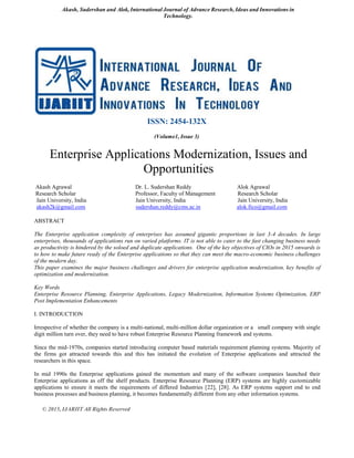 Akash, Sudershan and Alok, International Journal of Advance Research, Ideas and Innovations in
Technology.
© 2015, IJARIIT All Rights Reserved
ISSN: 2454-132X
(Volume1, Issue 3)
Enterprise Applications Modernization, Issues and
Opportunities
Akash Agrawal Dr. L. Sudershan Reddy Alok Agrawal
Research Scholar Professor, Faculty of Management Research Scholar
Jain University, India Jain University, India Jain University, India
akash2k@gmail.com sudershan.reddy@cms.ac.in alok.fico@gmail.com
ABSTRACT
The Enterprise application complexity of enterprises has assumed gigantic proportions in last 3-4 decades. In large
enterprises, thousands of applications run on varied platforms. IT is not able to cater to the fast changing business needs
as productivity is hindered by the soloed and duplicate applications. One of the key objectives of CIOs in 2015 onwards is
to how to make future ready of the Enterprise applications so that they can meet the macro-economic business challenges
of the modern day.
This paper examines the major business challenges and drivers for enterprise application modernization, key benefits of
optimization and modernization.
Key Words
Enterprise Resource Planning, Enterprise Applications, Legacy Modernization, Information Systems Optimization, ERP
Post Implementation Enhancements
I. INTRODUCTION
Irrespective of whether the company is a multi-national, multi-million dollar organization or a small company with single
digit million turn over, they need to have robust Enterprise Resource Planning framework and systems.
Since the mid-1970s, companies started introducing computer based materials requirement planning systems. Majority of
the firms got attracted towards this and this has initiated the evolution of Enterprise applications and attracted the
researchers in this space.
In mid 1990s the Enterprise applications gained the momentum and many of the software companies launched their
Enterprise applications as off the shelf products. Enterprise Resource Planning (ERP) systems are highly customizable
applications to ensure it meets the requirements of differed Industries [22], [28]. As ERP systems support end to end
business processes and business planning, it becomes fundamentally different from any other information systems.
 