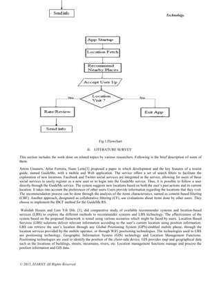 Bhaidkar et al., International Journal of Advance Research , Ideas and Innovations in Technology.
© 2015, IJARIIT All Rights Reserved
Fig 1.Flowchart
II. LITERATURE SURVEY
This section includes the work done on related topics by various researchers. Following is the brief description of some of
them:
Artem Umanets, Artur Ferreira, Nuno Leite[1] proposed a paper in which development and the key features of a tourist
guide, named GuideMe, with a mobile and Web application. The service offers a set of search ﬁlters to facilitate the
exploration of new locations. Facebook and Twitter social services are integrated in the service, allowing for users of these
social services to easily register as a new user or to login into the GuideMe service. Thus, it is possible to follow a user
directly through the GuideMe service. The system suggests new locations based on both the user’s past actions and its current
location. It takes into account the preferences of other users Users provide information regarding the locations that they visit.
The recommendation process can be done through the analysis of the items characteristics, named as content-based ﬁltering
(CBF). Another approach, designated as collaborative ﬁltering (CF), use evaluations about items done by other users. They
choose to implement the IBCF method for the GuideMe RS.
Wahidah Husain and Lam Yih Dih. [3], did comparative study of available recommender systems and location-based
services (LBS) to explore the different methods to recommender systems and LBS technology. The effectiveness of the
system based on the proposed framework is tested using various scenarios which might be faced by users. Location Based
Services (LBS) solutions deliver relevant information according to the user’s current location using position information.
LBS can retrieve the user’s location through any Global Positioning System (GPS)-enabled mobile phone, through the
location services provided by the mobile operator, or through WiFi positioning technologies. The technologies used in LBS
are positioning technology, Geographic Information System (GIS) technology and Location Management Functions.
Positioning technologies are used to identify the position of the client-side device. GIS provides map and geographical data
such as the locations of buildings, streets, mountains, rivers, etc. Location management functions manage and process the
position information and GIS data.
 