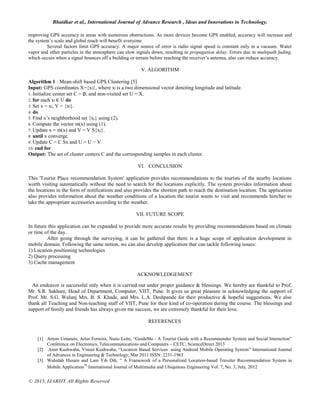 Bhaidkar et al., International Journal of Advance Research , Ideas and Innovations in Technology.
© 2015, IJARIIT All Rights Reserved
improving GPS accuracy in areas with numerous obstructions. As more devices become GPS enabled, accuracy will increase and
the system’s scale and global reach will benefit everyone.
Several factors limit GPS accuracy. A major source of error is radio signal speed is constant only in a vacuum. Water
vapor and other particles in the atmosphere can slow signals down, resulting in propagation delay. Errors due to multipath fading,
which occurs when a signal bounces off a building or terrain before reaching the receiver’s antenna, also can reduce accuracy.
V. ALGORITHM
Algorithm 1 : Mean-shift based GPS Clustering [5]
Input: GPS coordinates X={xl}, where xl is a two dimensional vector denoting longitude and latitude.
1: Initialize center set C = ∅, and non-visited set U = X.
2: for each xl ∈ U do
3: Set x = xl, V = {xl}.
4: do
5: Find x’s neighborhood set {xj} using (2).
6: Compute the vector m(x) using (1).
7: Update x = m(x) and V = V S{xj}.
8: until x converge.
9: Update C = C Sx and U = U − V
10: end for
Output: The set of cluster centers C and the corresponding samples in each cluster.
VI. CONCLUSION
This 'Tourist Place recommendation System' application provides recommendations to the tourists of the nearby locations
worth visiting automatically without the need to search for the locations explicitly. The system provides information about
the locations in the form of notifications and also provides the shortest path to reach the destination location. The application
also provides information about the weather conditions of a location the tourist wants to visit and recommends him/her to
take the appropriate accessories according to the weather.
VII. FUTURE SCOPE
In future this application can be expanded to provide more accurate results by providing recommendations based on climate
or time of the day.
After going through the surveying, it can be gathered that there is a huge scope of application development in
mobile domain. Following the same notion, we can also develop application that can tackle following issues:
1) Location positioning technologies
2) Query processing
3) Cache management
ACKNOWLEDGEMENT
An endeavor is successful only when it is carried out under proper guidance & blessings. We hereby are thankful to Prof.
Mr. S.R. Sakhare, Head of Department, Computer, VIIT, Pune. It gives us great pleasure in acknowledging the support of
Prof. Mr. S.G. Walunj Mrs. B. S. Khade, and Mrs. L.A. Deshpande for their productive & hopeful suggestions. We also
thank all Teaching and Non-teaching staff of VIIT, Pune for their kind of co-operation during the course. The blessings and
support of family and friends has always given me success, we are extremely thankful for their love.
REFERENCES
[1] Artem Umanets, Artur Ferreira, Nuno Leite, “GuideMe - A Tourist Guide with a Recommender System and Social Interaction”
Conference on Electronics, Telecommunications and Computers – CETC, ScienceDirect 2013
[2] Amit Kushwaha, Vineet Kushwaha, “Location Based Services using Android Mobile Operating System” International Journal
of Advances in Engineering & Technology, Mar 2011 ISSN: 2231-1963
[3] Wahidah Husain and Lam Yih Dih, “ A Framework of a Personalized Location-based Traveler Recommendation System in
Mobile Application” International Journal of Multimedia and Ubiquitous Engineering Vol. 7, No. 3, July, 2012
 