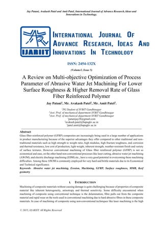 Jay Patani, Avakash Patel and Amit Patel, International Journal of Advance Research, Ideas and
Innovations in Technology.
© 2015, IJARIIT All Rights Reserved
ISSN: 2454-132X
(Volume1, Issue 5)
A Review on Multi-objective Optimization of Process
Parameter of Abrasive Water Jet Machining For Lower
Surface Roughness & Higher Removal Rate of Glass
Fiber Reinforced Polymer
Jay Patani1, Mr. Avakash Patel2, Mr. Amit Patel3.
1
PG Student of SVBIT Gandhinagar
2
Asst. Prof. of mechanical department SVBIT Gandhinagar
3
Asst. Prof. of mechanical department SVBIT Gandhinagar
1
patanijay28@gmail.com
2
avakash.patel@bapugkv.ac.in
3
patel.amit@bapugkv.ac.in
Abstract
Glass fiber reinforced polymer (GFRP) composites are increasingly being used in a large number of applications
in product manufacturing because of the superior advantages they offer compared to other traditional and non-
traditional materials such as high strength to weight ratio, high modulus, high fracture toughness, and corrosion
and thermal resistance, low cost of production, light weight, inherent strength, weather-resistant finish and variety
of surface textures. However conventional machining of Glass fiber reinforced polymer (GFRP) is not so
economical and ease, on the other hand non-conventional processes like laser cutting, abrasive water jet machining
(AWJM), and electric discharge machining (EDM) etc., have a very good potential in overcoming these machining
difficulties. Among these AWJM is commonly employed for very hard and brittle materials due to its Economical
and Technical significance.
Keywords- Abrasive water jet machining, Erosion, Machining, GFRP, Surface roughness, MMR, Kerf
geometry
I. INTRODUCTION
Machining of composite materials without causing damage is quite challenging because of properties of composite
material like inherent heterogeneity, anisotropy and thermal sensitivity. Some difficulty encountered when
machining of composite using conventional technique is the delamination, fibre pulls out from the composite
material and rapid wear on the tools used in conventional machining due to hard abrasive fibres in these composite
materials. In case of machining of composite using non-conventional techniques like laser machining is the high
 
