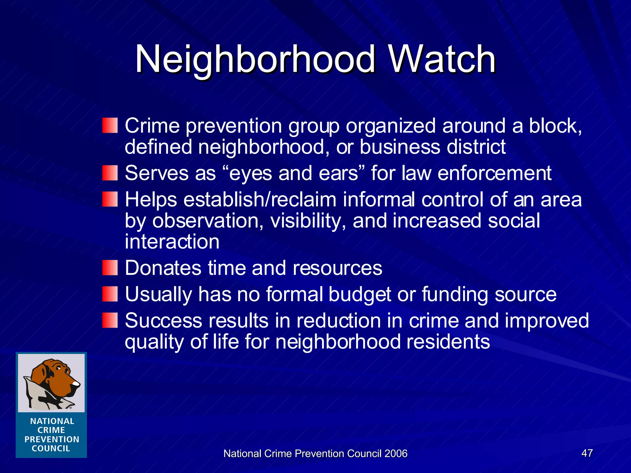 Neighborhood Watch Crime prevention group organized around a block,   defined neighborhood, or business district Serves as “eyes and ears” for law enforcement Helps establish/reclaim informal control of an area by observation, visibility, and increased social interaction Donates time and resources Usually has no formal budget or funding source Success results in reduction in crime and improved quality of life for neighborhood residents 