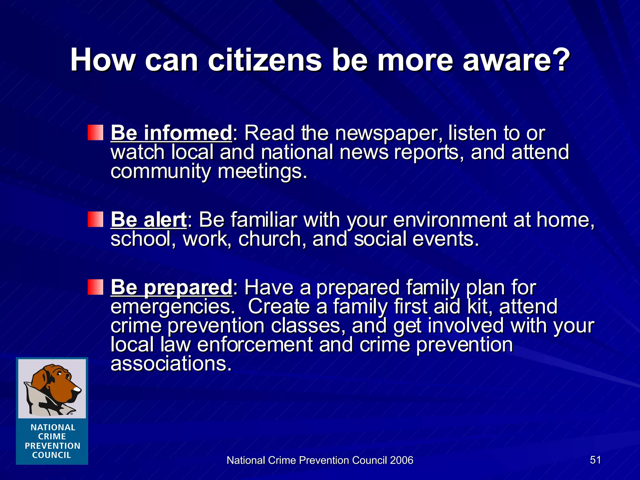 How can citizens be more aware? Be informed : Read the newspaper, listen to or watch local and national news reports, and attend community meetings. Be alert : Be familiar with your environment at home, school, work, church, and social events. Be prepared : Have a prepared family plan for emergencies.  Create a family first aid kit, attend crime prevention classes, and get involved with your local law enforcement and crime prevention associations. 