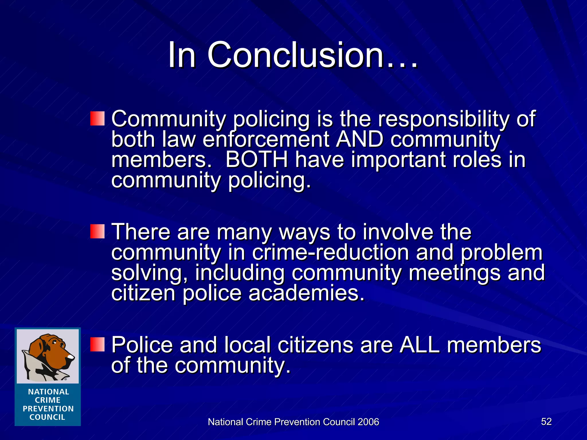 In Conclusion… Community policing is the responsibility of both law enforcement AND community members.  BOTH have important roles in community policing. There are many ways to involve the community in crime-reduction and problem solving, including community meetings and citizen police academies. Police and local citizens are ALL members of the community. 