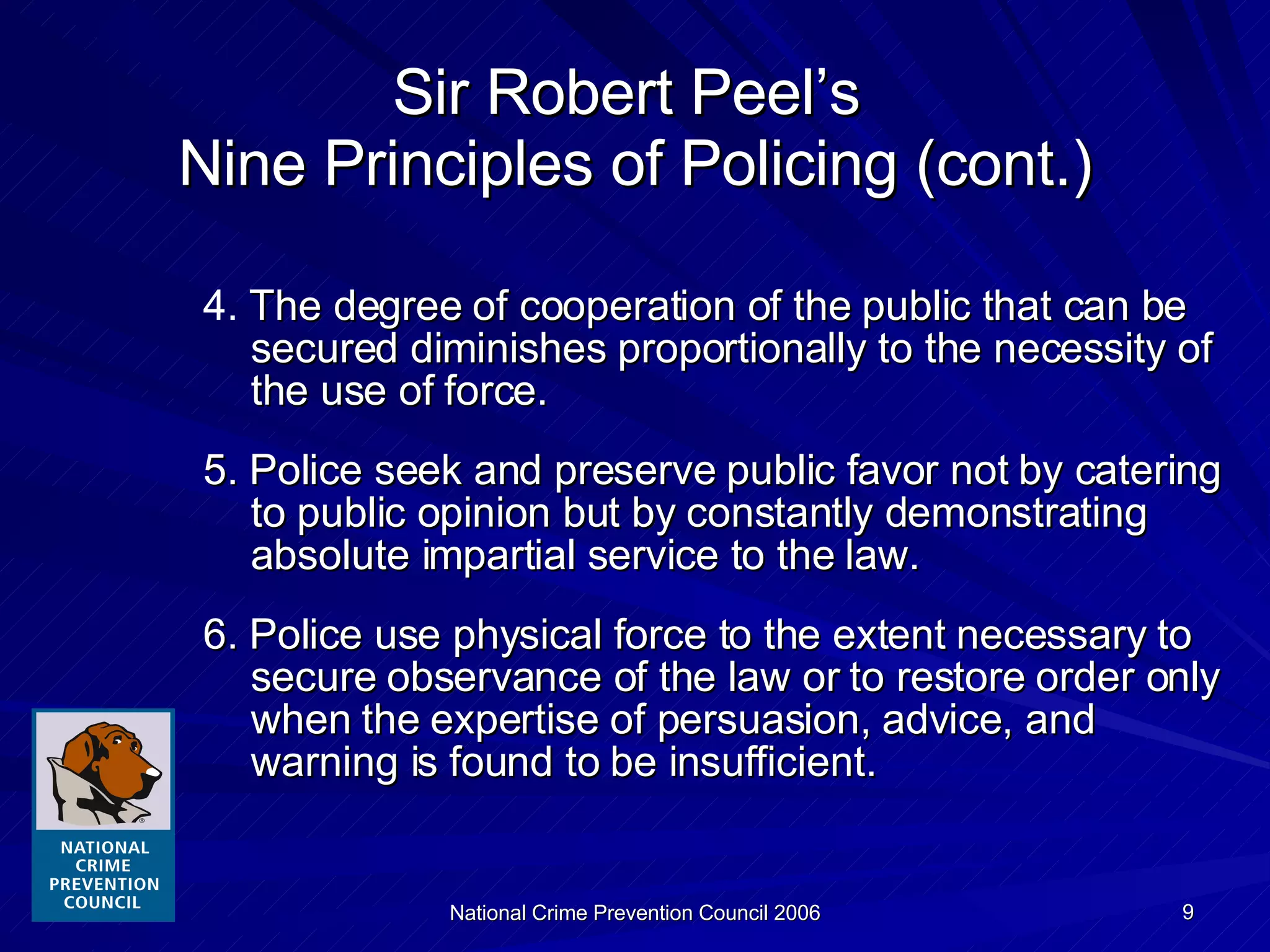 4.   The degree of cooperation of the public that can be secured diminishes proportionally to the necessity of the use of force. 5. Police seek and preserve public favor not by catering to public opinion but by constantly demonstrating absolute impartial service to the law. 6. Police use physical force to the extent necessary to secure observance of the law or to restore order only when the expertise of persuasion, advice, and warning is found to be insufficient. Sir Robert Peel’s  Nine Principles of Policing (cont.) 