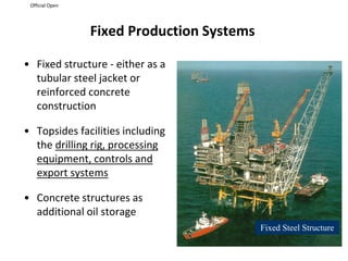 Official Open
Fixed Production Systems
• Fixed structure - either as a
tubular steel jacket or
reinforced concrete
construction
• Topsides facilities including
the drilling rig, processing
equipment, controls and
export systems
• Concrete structures as
additional oil storage
Fixed Steel Structure
 