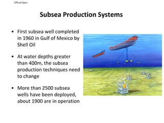 Official Open
Subsea Production Systems
• First subsea well completed
in 1960 in Gulf of Mexico by
Shell Oil
• At water depths greater
than 400m, the subsea
production techniques need
to change
• More than 2500 subsea
wells have been deployed,
about 1900 are in operation
 