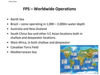 Official Open
FPS – Worldwide Operations
• North Sea
• Brazil – some operating in 1,000 – 2,000m water depth
• Australia and New Zealand
• South China Sea and other S E Asian locations both in
shallow and deepwater locations.
• West Africa, in both shallow and deepwater
• Canadian Terra Field
• Mediterranean Sea
 