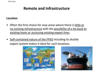 Official Open
Remote and Infrastructure
Location
• Often the first choice for new areas where there is little or
no existing infrastructure with the possibility of a tie-back to
existing hosts or accessing existing export lines.
• Self-contained nature of the FPSO including its shuttle
export system makes it ideal for such locations.
 